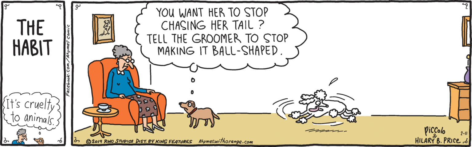 Clip art OCR: THE ???IT YOU WANT HER TO STOP CHASING HER TAIL ? TELL THE GROOMER TO STOP MAKING IT BALL-SHAPED. Kit's cruelty to animals. Piccolo HILARY B. PRICed 2-11 2 2019 RWo STUDIAS DIST. BY KING FEATURES Rhymeswithorange.com THE ???IT YOU WANT HER TO STOP CHASING HER TAIL ? TELL THE GROOMER TO STOP MAKING IT BALL-SHAPED. Kit's cruelty to animals. Piccolo HILARY B. PRICed 2-11 2 2019 RWo STUDIAS DIST. BY KING FEATURES Rhymeswithorange.com