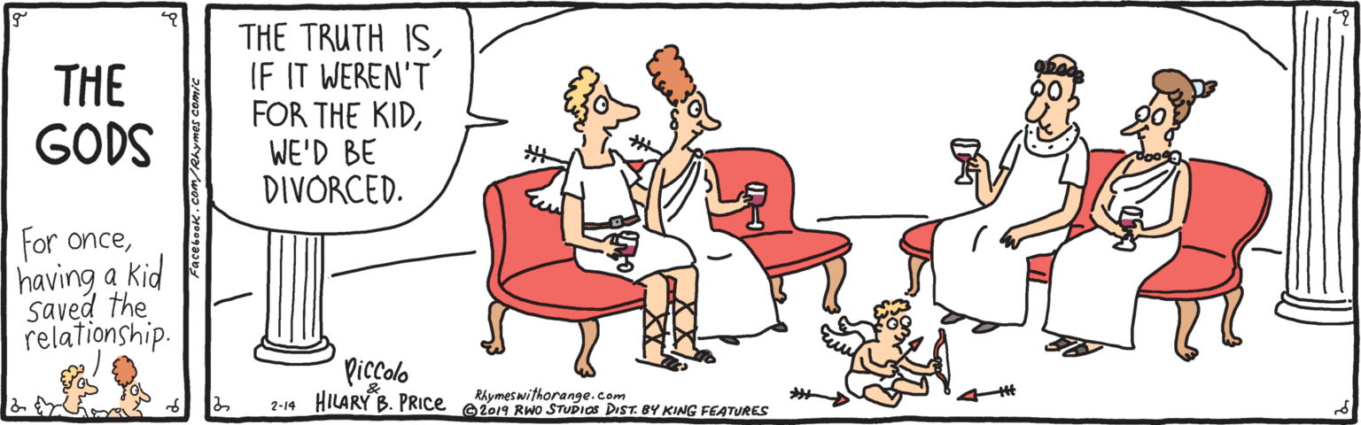 Humour OCR: THE GODS THE TRUTH ISIF IT WEREN'T FOR THE KIDWE'D BE DIVORCED. For oncehaving a kid Saved the relationship. Picçolo RAymeswithorange.com 2-14 HILARY B. PRICE e2019 RWo STUDIOS DIST. BY KING FEATURES THE GODS THE TRUTH ISIF IT WEREN'T FOR THE KIDWE'D BE DIVORCED. For oncehaving a kid Saved the relationship. Picçolo RAymeswithorange.com 2-14 HILARY B. PRICE e2019 RWo STUDIOS DIST. BY KING FEATURES