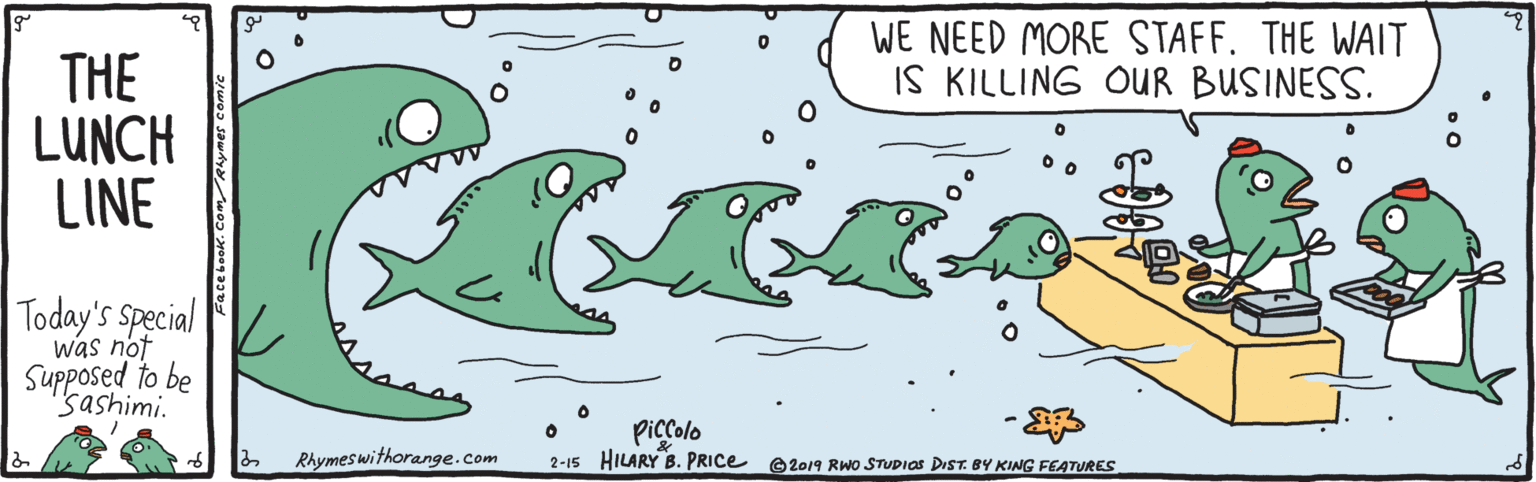 Marine biology OCR: WE NEED MORE STAFF. THE WAIT IS KILLING OUR BUSINESS. THE LUNCH LINE Today's Special was not Supposed to be "sashimi. Piccolo 2-15 HILARY B. PRICE Rhymeswithorange.com ©2019 RWo STUDIOS DIST. BY KING FEATURES WE NEED MORE STAFF. THE WAIT IS KILLING OUR BUSINESS. THE LUNCH LINE Today's Special was not Supposed to be "sashimi. Piccolo 2-15 HILARY B. PRICE Rhymeswithorange.com ©2019 RWo STUDIOS DIST. BY KING FEATURES