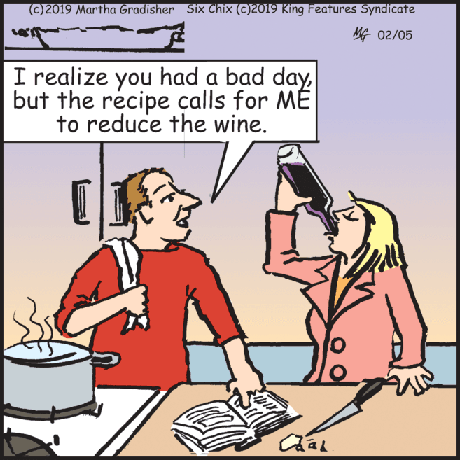 Service OCR: (c) 2019 Martha Gradisher Six Chix (c)2019 King Features Syndicate MG 02/05 I realize had a bad dayyou but the récipe calls for ME to reduce the wine. (c) 2019 Martha Gradisher Six Chix (c)2019 King Features Syndicate MG 02/05 I realize had a bad dayyou but the récipe calls for ME to reduce the wine.