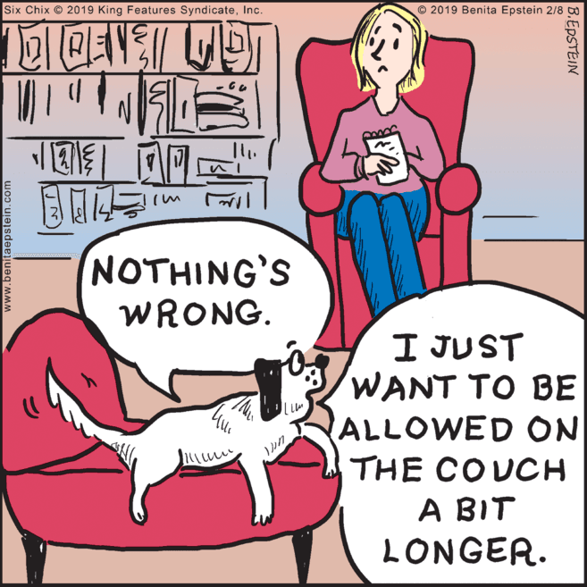 Photo caption OCR: Six Chix © 2019 King Features SyndicateInc. © 2019 Benita Epstein 2/8 ? M NOTHING'S WRONG. I JUST WANT TO BE ALLOWED ON THE COUCH A BIT LONGER. www.benitaepstein.com B.EPSTEIN Six Chix © 2019 King Features SyndicateInc. © 2019 Benita Epstein 2/8 ? M NOTHING'S WRONG. I JUST WANT TO BE ALLOWED ON THE COUCH A BIT LONGER. www.benitaepstein.com B.EPSTEIN