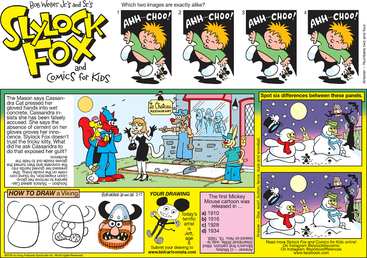 Graphic design OCR: BOB WEBer Jr.'s and Sr.'s Which two images are exactly alike? 2 3 AHH-CHOO! AHH-CHOO! AHH-CHOO! AHH-CHOO! FOX and COmics for KIDS Spot six differences between these panels. The Mason says Cassan- dra Cat pressed her gloved hands into wet concrete. Cassandra in- sists she has been falsely accused. She says the absence of cemént on her gloves proves her inno- cence. Slylock Fox doesn't trust the tricky kitty. What did he ask Cassandra to do that exposed her guilt? Ke Chateau RESTAURANT évidence. gloves inside out to hide the concrete and then turned the pressed her gloved hands into crete on the inside liningShe Upon inspectionhe found con- sandra to remove her glove. Solution -- Slylock asked Cas- HOW TO DRAW a Viking BOB WEBER JR and SR 2-17 YOUR DRAWING The first Mickey Mouse cartoon was released in .. Today's a) 1910 terrific b) 1916 artist c) 1928 d) 1934 is Jett1928. Šteamboat Williewas re- age Read more Slylock Fox and Comics for Kids online! On Instagram @slylockfoxcomic On Instagram @spotsixdifferences www.facebook.com Mouse's first cartoóntitled Submit your drawing to www.kidcartoonists.com 02019 by King Features Syndicate Inc. World rights Reserved. Answer - c) Mickey BOB WEBer Jr.'s and Sr.'s Which two images are exactly alike? 2 3 AHH-CHOO! AHH-CHOO! AHH-CHOO! AHH-CHOO! FOX and COmics for KIDS Spot six differences between these panels. The Mason says Cassan- dra Cat pressed her gloved hands into wet concrete. Cassandra in- sists she has been falsely accused. She says the absence of cemént on her gloves proves her inno- cence. Slylock Fox doesn't trust the tricky kitty. What did he ask Cassandra to do that exposed her guilt? Ke Chateau RESTAURANT évidence. gloves inside out to hide the concrete and then turned the pressed her gloved hands into crete on the inside liningShe Upon inspectionhe found con- sandra to remove her glove. Solution -- Slylock asked Cas- HOW TO DRAW a Viking BOB WEBER JR and SR 2-17 YOUR DRAWING The first Mickey Mouse cartoon was released in .. Today's a) 1910 terrific b) 1916 artist c) 1928 d) 1934 is Jettleased on Nov. 181928. Šteamboat Williewas re- age Read more Slylock Fox and Comics for Kids online! On Instagram @slylockfoxcomic On Instagram @spotsixdifferences www.facebook.com Mouse's first cartoóntitled Submit your drawing to www.kidcartoonists.com 02019 by King Features Syndicate Inc. World rights Reserved. Answer - c) Mickey