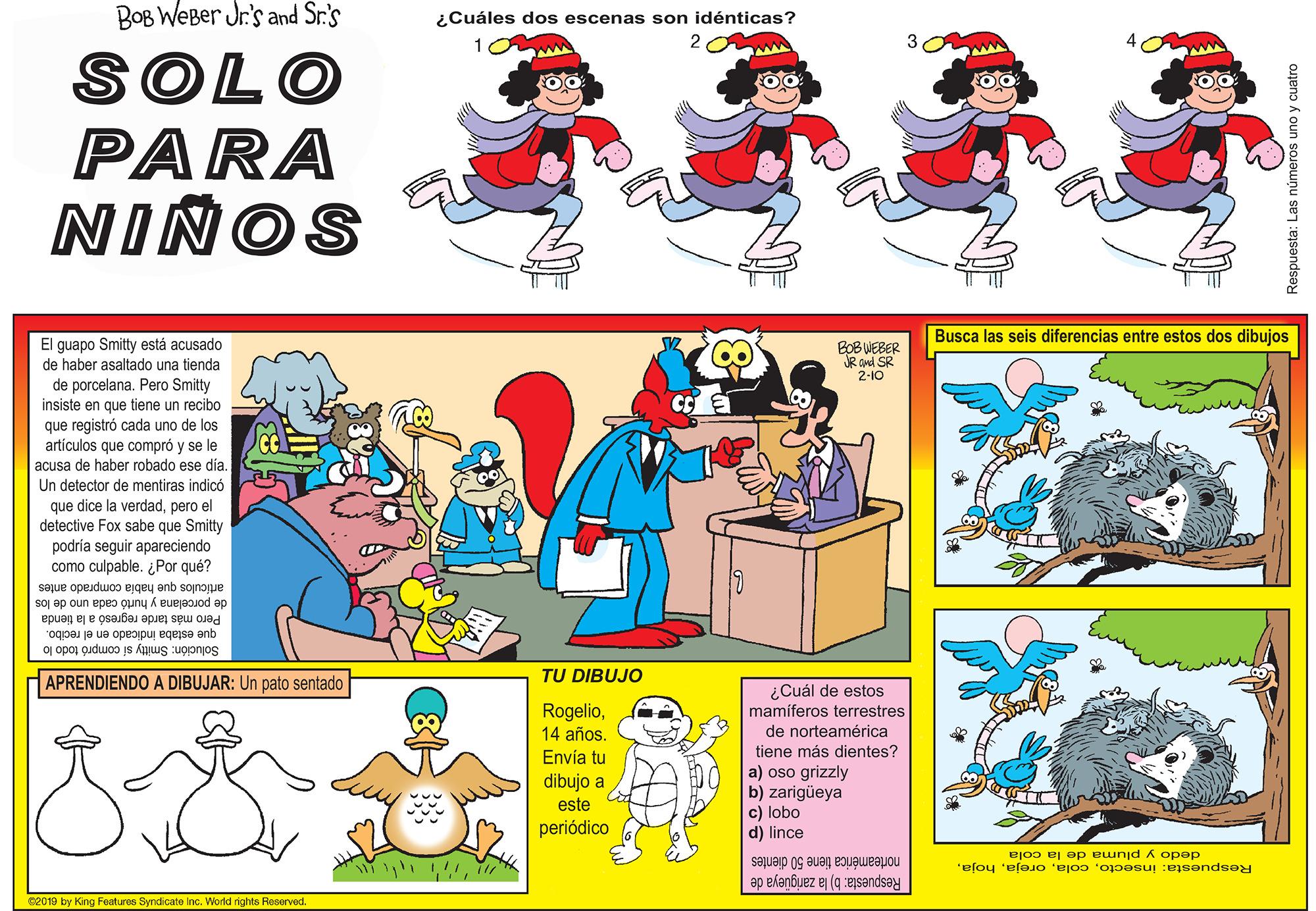 Art OCR: BOB WeBer Jr's and Sr.'s ¿Cuáles dos escenas son idénticas? SOLO PARA NIÑOS Busca las seis diferencias entre estos dos dibujos El guapo Smitty está acusado de haber asaltado una tienda BOB WEBER JR and SR 2-10 de porcelana. Pero Smitty insiste en que tiene un recibo que registró cada uno de los articulos que compró y se le ese dia acusa de haber robado ese Un detector de mentiras indicó que dice la verdadpero el detective Fox sabe que Smitty podria seguir apareciendo como culpable. ¿Por qué? articulos que habia comprado antes de porcelana y hurtó cada uno de los Pero más tarde regresó a la tienda que estaba indicado en el recibo. Solución: Smitty sí compró todo lo TU DIBUJO APRENDIENDO A DIBUJAR: Un pato sentado ¿Cuál de estos mamíferos terrestres de norteamérica Rogelio14 años. Envía tu dibujo a este tiene más dientes? a) oso grizzly b) zarigüeya c) lobo d) lince periódico dedo y pluma de la cola norteamérica tiene 50 dientes Respuesta: insectoRespuesta: b) la zarigueya de ee019 by King Features Syndcate inc. World rights Reserved. Respuesta: Las números uno y cuatro BOB WeBer Jr's and Sr.'s ¿Cuáles dos escenas son idénticas? SOLO PARA NIÑOS Busca las seis diferencias entre estos dos dibujos El guapo Smitty está acusado de haber asaltado una tienda BOB WEBER JR and SR 2-10 de porcelana. Pero Smitty insiste en que tiene un recibo que registró cada uno de los articulos que compró y se le ese dia acusa de haber robado ese Un detector de mentiras indicó que dice la verdadpero el detective Fox sabe que Smitty podria seguir apareciendo como culpable. ¿Por qué? articulos que habia comprado antes de porcelana y hurtó cada uno de los Pero más tarde regresó a la tienda que estaba indicado en el recibo. Solución: Smitty sí compró todo lo TU DIBUJO APRENDIENDO A DIBUJAR: Un pato sentado ¿Cuál de estos mamíferos terrestres de norteamérica Rogelio14 años. Envía tu dibujo a este tiene más dientes? a) oso grizzly b) zarigüeya c) lobo d) lince periódico dedo y pluma de la cola norteamérica tiene 50 dientes Respuesta: insectoRespuesta: b) la zarigueya de ee019 by King Features Syndcate inc. World rights Reserved. Respuesta: Las números uno y cuatro