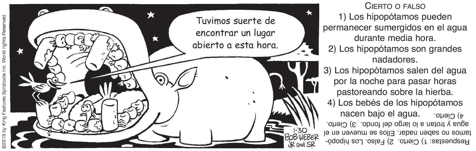 Sharing OCR: CIERTO O FALSO Tuvimos suerte de encontrar un lugar abierto a esta hora. 1) Los hipopótamos pueden permanecer sumergidos en el agua durante media hora. 2) Los hipopótamos son grandes nadadores. 3) Los hipopótamos salen del agua por la noche para pasar horas pastoreando sobre la hierba. 4) Los bebés de los hipopótamos nacen bajo el agua. 4) Cierto. agua y trotan a lo largo del fondo. 3) Cierto. 1-30 BOB WEBER JR and SR tamos no saben nadar. Ellos se mueven en el Respuestas: 1) Cierto. 2) Falso. Los hipopó- 2018 by King Foatures Syndicate Inc. World rights Re CIERTO O FALSO Tuvimos suerte de encontrar un lugar abierto a esta hora. 1) Los hipopótamos pueden permanecer sumergidos en el agua durante media hora. 2) Los hipopótamos son grandes nadadores. 3) Los hipopótamos salen del agua por la noche para pasar horas pastoreando sobre la hierba. 4) Los bebés de los hipopótamos nacen bajo el agua. 4) Cierto. agua y trotan a lo largo del fondo. 3) Cierto. 1-30 BOB WEBER JR and SR tamos no saben nadar. Ellos se mueven en el Respuestas: 1) Cierto. 2) Falso. Los hipopó- 2018 by King Foatures Syndicate Inc. World rights Re