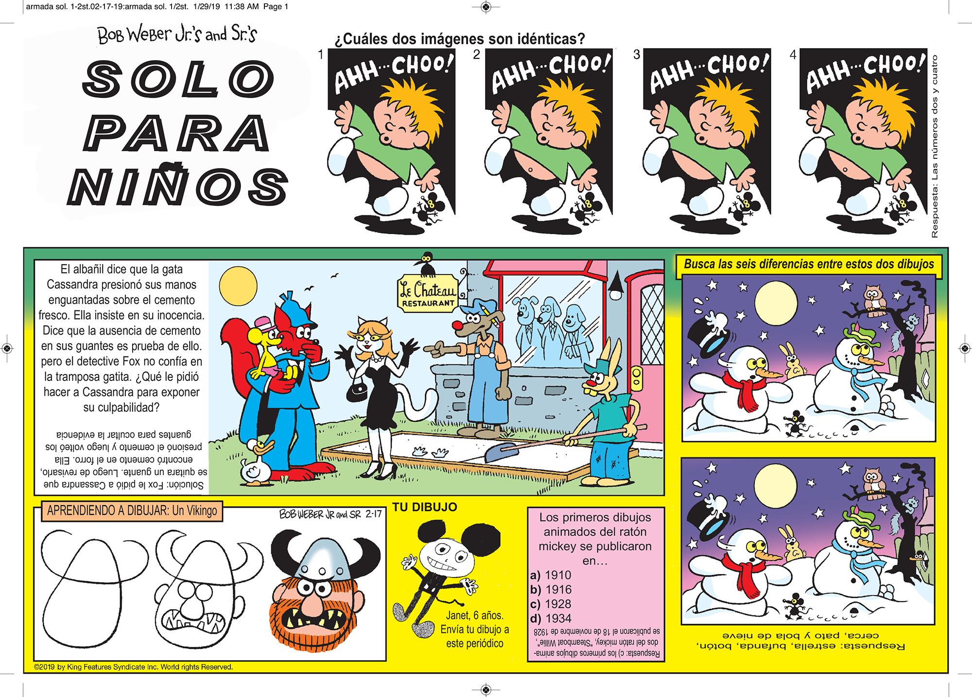 Illustration OCR: armada sol. 1-2st.02-17-19:armada sol. 1/2st. 1/29/19 11:38 AM Page 1 BOB WeBer Jr's and Sr.s ¿Cuáles dos imágenes son idénticas? ACHOO! ?? SOLO PARA NINOS -CHOO! AHH- AHH-CHOO! AHH-CHOO! El albañil dice que la gata Busca las seis diferencias entre estos dos dibujos Cassandra presionó sus manos enguantadas sobre el cemento fresco. Ella insiste en su inocencia. Ye Chateau RESTAURANT Dice que la ausencia de cemento en sus guantes es prueba de ello. pero el detective Fox no confía en la tramposa gatita. ¿Qué le pidió hacer a Cassandra para exponer su culpabilidad? guantes para ocultar la evidencia presiono el cemento y luego volteó los encontró cemento en el forro. Ella se quitara un guante. Luego de revisarloSolución: Fox le pidió a Cassandra que APRENDIENDO A DIBUJAR: Un Vikingo TU DIBUJO BOB WEBER JR and SR 2-17 Los primeros dibujos animados del ratón mickey se publicaron en... Janet6 años. Envia tu dibujo a este periódico a) 1910 b) 1916 Ic) 1928 d) 1934 se publicaron el 18 de noviembre de 1928 dos del ratón mickeypato y bola de nieve C2019 by King Features Syndicate Inc. World rights Reserved Respuesta: estrellaRespuesta: c) los primeros dibujos anima- armada sol. 1-2st.02-17-19:armada sol. 1/2st. 1/29/19 11:38 AM Page 1 BOB WeBer Jr's and Sr.s ¿Cuáles dos imágenes son idénticas? ACHOO! ?? SOLO PARA NINOS -CHOO! AHH- AHH-CHOO! AHH-CHOO! El albañil dice que la gata Busca las seis diferencias entre estos dos dibujos Cassandra presionó sus manos enguantadas sobre el cemento fresco. Ella insiste en su inocencia. Ye Chateau RESTAURANT Dice que la ausencia de cemento en sus guantes es prueba de ello. pero el detective Fox no confía en la tramposa gatita. ¿Qué le pidió hacer a Cassandra para exponer su culpabilidad? guantes para ocultar la evidencia presiono el cemento y luego volteó los encontró cemento en el forro. Ella se quitara un guante. Luego de revisarloSolución: Fox le pidió a Cassandra que APRENDIENDO A DIBUJAR: Un Vikingo TU DIBUJO BOB WEBER JR and SR 2-17 Los primeros dibujos animados del ratón mickey se publicaron en... Janet6 años. Envia tu dibujo a este periódico a) 1910 b) 1916 Ic) 1928 d) 1934 se publicaron el 18 de noviembre de 1928 dos del ratón mickey"Steamboat Wile"pato y bola de nieve C2019 by King Features Syndicate Inc. World rights Reserved Respuesta: estrellaRespuesta: c) los primeros dibujos anima-