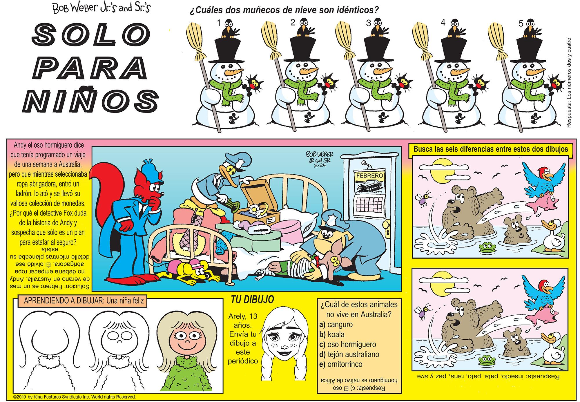 Insect OCR: BOB WeBer Jr's and Sr.'s ¿Cuáles dos muñecos de nieve son idénticos? 3 0 2 4 SOLO PARA NIÑOS Andy el oso hormiguero dice que tenía programado un viaje de una semana a Australiapero que mientras seleccionaba ropa abrigadoraentró un ladrónlo ató y se llevó su valiosa colección de monedas. ¿Por qué el detective Fox duda de la historia de Andy y sospecha que sólo es un plan para estafar al seguro? Busca las seis diferencias entre estos dos dibujos BOB WEBER JR and SR 224 FEBRERO estafa detalle mientras planeaba su abrigadora. Él olvidó ese no debería empacar ropa de verano en Australia. Andy Solución: Febrero es un mes APRENDIENDO A DIBUJAR: Una niña feliz TU DIBUJO ¿Cuál de estos animales no vive en Australia? a) canguro b) koala c) oso hormiguero d) tejón australiano e) ornitorrinco Arely13 años. Envía tu ? ?? dibujo a este periódico hormiguero es nativo de Africa Respuesta: c) El oso Respuesta: insectopez y ave 02019 by King Features Syndicate Inc. World rights Reeerved. BOB WeBer Jr's and Sr.'s ¿Cuáles dos muñecos de nieve son idénticos? 3 0 2 4 SOLO PARA NIÑOS Andy el oso hormiguero dice que tenía programado un viaje de una semana a Australiapero que mientras seleccionaba ropa abrigadoraentró un ladrónlo ató y se llevó su valiosa colección de monedas. ¿Por qué el detective Fox duda de la historia de Andy y sospecha que sólo es un plan para estafar al seguro? Busca las seis diferencias entre estos dos dibujos BOB WEBER JR and SR 224 FEBRERO estafa detalle mientras planeaba su abrigadora. Él olvidó ese no debería empacar ropa de verano en Australia. Andy Solución: Febrero es un mes APRENDIENDO A DIBUJAR: Una niña feliz TU DIBUJO ¿Cuál de estos animales no vive en Australia? a) canguro b) koala c) oso hormiguero d) tejón australiano e) ornitorrinco Arely13 años. Envía tu ? ?? dibujo a este periódico hormiguero es nativo de Africa Respuesta: c) El oso Respuesta: insectopez y ave 02019 by King Features Syndicate Inc. World rights Reeerved.