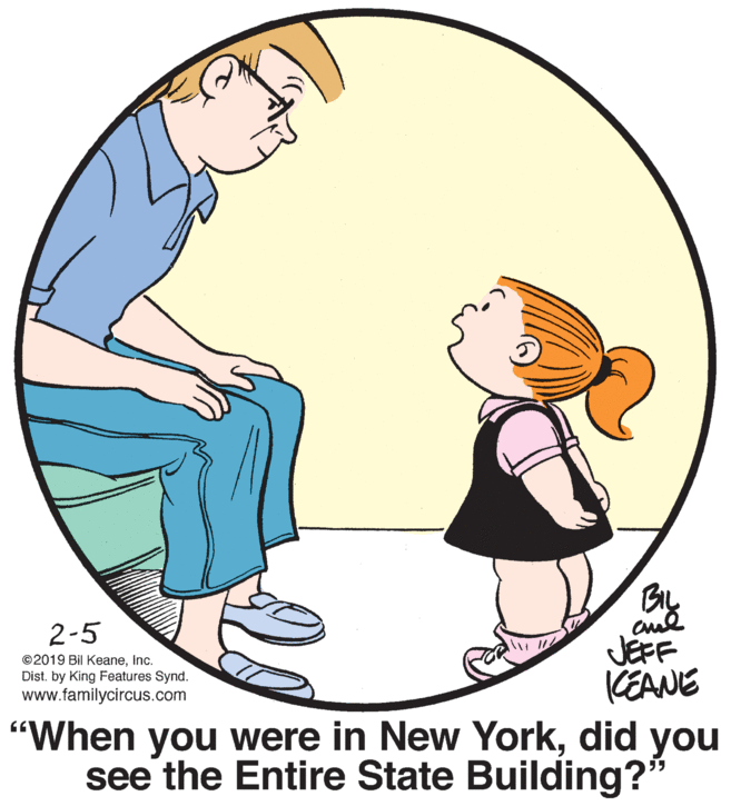 People in nature OCR: 2-5 JEFF CEANE "When you were in New Yorkdid you see the Entire State Building?" ©2019 Bil Keaneinc. Dist. by King Features Synd. www.familycircus.com 2-5 JEFF CEANE "When you were in New Yorkdid you see the Entire State Building?" ©2019 Bil Keaneinc. Dist. by King Features Synd. www.familycircus.com