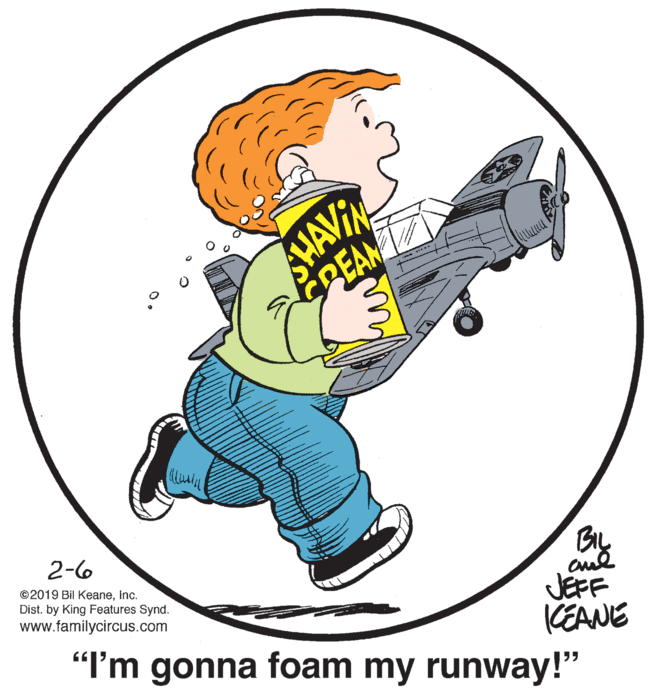 Circle OCR: HAVIN PEAM 2-6 By JEFF "I'm gonna foam my runway!" ©2019 Bil KeaneInc. Dist. by King Features Synd. www.familycircus.com KEANE HAVIN PEAM 2-6 By JEFF "I'm gonna foam my runway!" ©2019 Bil KeaneInc. Dist. by King Features Synd. www.familycircus.com KEANE