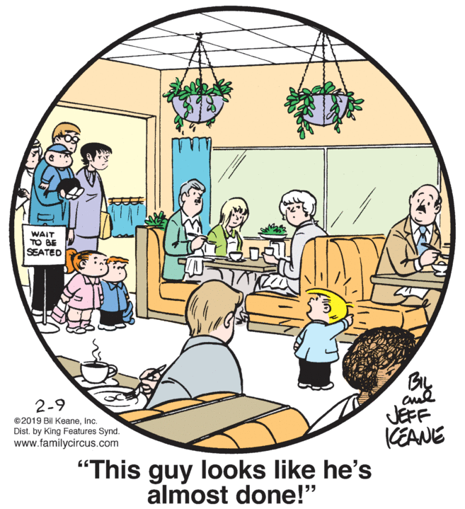 Tree OCR: WAIT TO BE SEATED By 2-9 JEFF (EANE ©2019 Bil KeaneInc. Dist. by King Features Synd. www.familycircus.com "This guy looks like he's almost done!" WAIT TO BE SEATED By 2-9 JEFF (EANE ©2019 Bil KeaneInc. Dist. by King Features Synd. www.familycircus.com "This guy looks like he's almost done!"