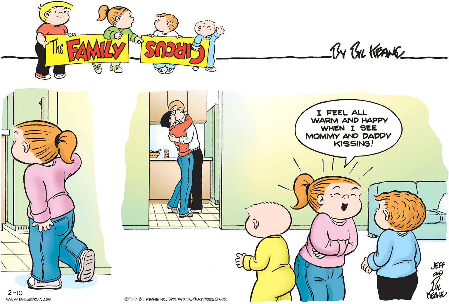 Fictional character OCR: I FEEL ALL WARM AND HAPPY WHEN I SEE MOMMY AND DADDY KISSING! JEF 2-10 www.FAMILYCIRLUS.COM C2019 BIL KEANE INC.DIST. y KioFEATURES SYND. I FEEL ALL WARM AND HAPPY WHEN I SEE MOMMY AND DADDY KISSING! JEF 2-10 www.FAMILYCIRLUS.COM C2019 BIL KEANE INC.DIST. y KioFEATURES SYND.