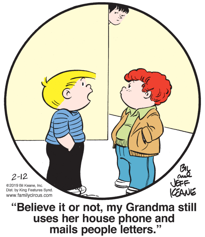 Organism OCR: By cul JEFF 2-12 ©2019 Bil KeaneInc. Dist. by King Features Synd. www.familycircus.com CEANE "Believe it or notmy Grandma still uses her house phone and mails people letters." By cul JEFF 2-12 ©2019 Bil KeaneInc. Dist. by King Features Synd. www.familycircus.com CEANE "Believe it or notmy Grandma still uses her house phone and mails people letters."