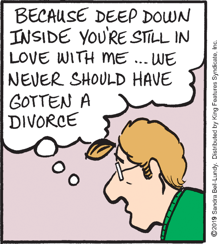 Illustration OCR: BECAUSE DEEP DOWN INSIDE YOU'RE STILL IN LOVE WITH ME ... WE NEVER SHOULD HAVE GOTTEN A DIVORCE 00 ©2019 Sandra Bell-Lundy. Distributed by King Features SyndicateInc. BECAUSE DEEP DOWN INSIDE YOU'RE STILL IN LOVE WITH ME ... WE NEVER SHOULD HAVE GOTTEN A DIVORCE 00 ©2019 Sandra Bell-Lundy. Distributed by King Features Syndicate