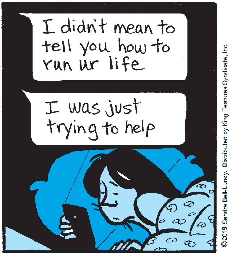 Illustration OCR: I didn't mean to tell you how to run ur life I was just trying to help ©2019 Sandra Bell-Lundy. Distributed by King Features SyndicateInc. I didn't mean to tell you how to run ur life I was just trying to help ©2019 Sandra Bell-Lundy. Distributed by King Features Syndicate