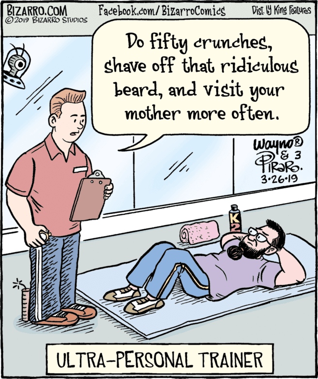 Rectangle OCR: BIZARRO.COM © 2019 BIZARRO STUDIOS Facebook.com/ BizarroComics Dist Y King Fatures Do fifty crunchesshave off that ridiculous beardand visit your mother more often. Wayno® 3.26-19 ULTRA-PERSONAL TRAINER BIZARRO.COM © 2019 BIZARRO STUDIOS Facebook.com/ BizarroComics Dist Y King Fatures Do fifty crunchesshave off that ridiculous beardand visit your mother more often. Wayno® 3.26-19 ULTRA-PERSONAL TRAINER