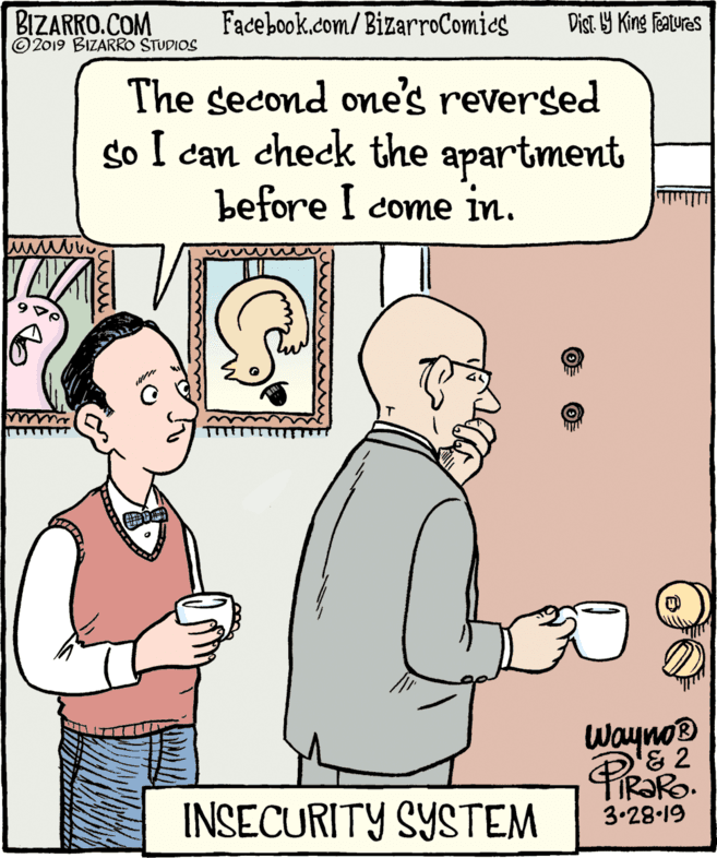 Cartoon OCR: BIZARRO.COM © 2019 BIZARRO STUDIOS Facebook.com/BizarroComics Dist. Y King Fatures The second one's reversed so I can check the apartment before I come in. Wayno '& 2 IR?RO. 3.28-19 INSECURITY SYSTEM BIZARRO.COM © 2019 BIZARRO STUDIOS Facebook.com/BizarroComics Dist. Y King Fatures The second one's reversed so I can check the apartment before I come in. Wayno '& 2 IR?RO. 3.28-19 INSECURITY SYSTEM