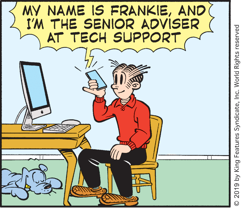Conversation OCR: MY NAME IS FRANKIEAND I'M THE SENIOR ADVÍSER AT TECH SUPPORT © 2019 by King Features SyndicateInc. World Rights reserved MY NAME IS FRANKIEAND I'M THE SENIOR ADVÍSER AT TECH SUPPORT © 2019 by King Features SyndicateInc. World Rights reserved