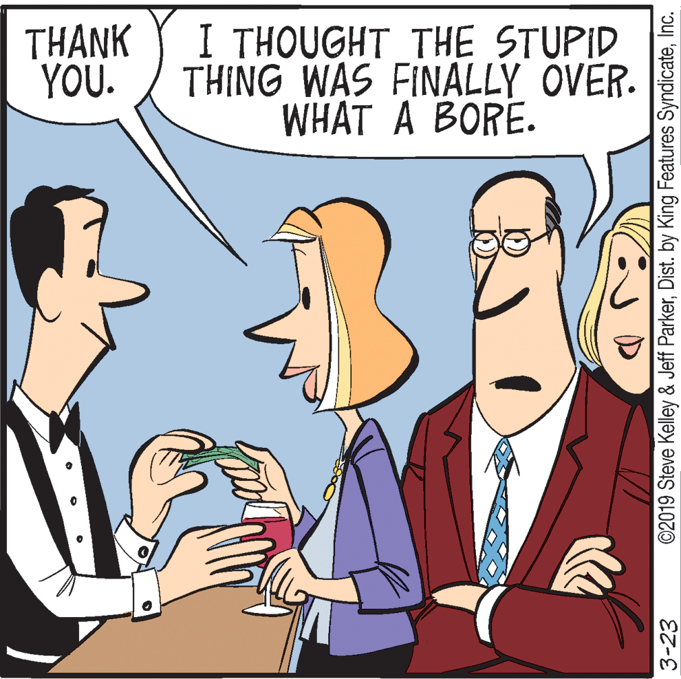 Fiction OCR: THANK YOU. I THOUGHT THE STUPID THING WAS FINALLY OVER. WHAT A BORE. 3-23 ©2019 Steve Kelley & Jeff ParkerInc. THANK YOU. I THOUGHT THE STUPID THING WAS FINALLY OVER. WHAT A BORE. 3-23 ©2019 Steve Kelley & Jeff ParkerDist. by King Features Syndicate