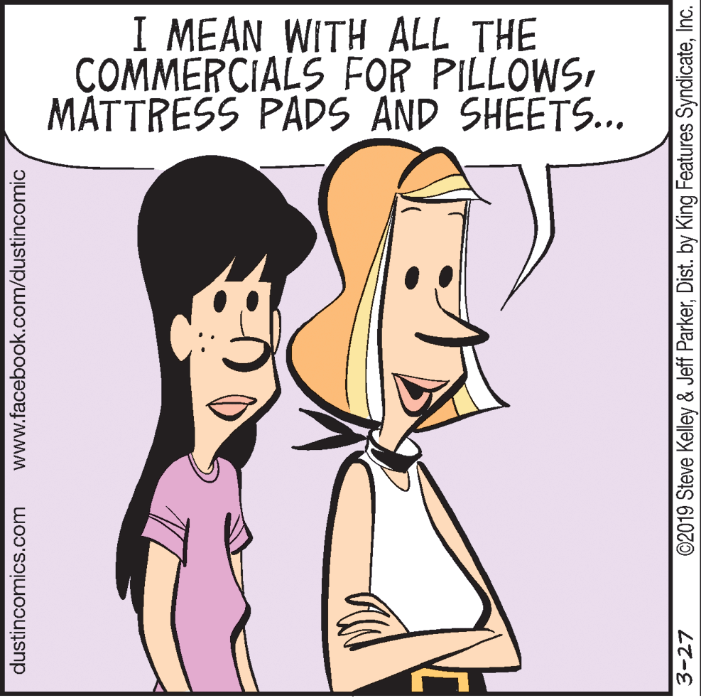 Conversation OCR: I MEAN WITH ALL THE COMMERCIALS FOR PILLOWSMÅTTRESS PADS AND SHEËTS.. dustincomics.com www.facebook.com/dustincomic 3-27 ©2019 Steve Kelley & Jeff ParkerInc. I MEAN WITH ALL THE COMMERCIALS FOR PILLOWSMÅTTRESS PADS AND SHEËTS.. dustincomics.com www.facebook.com/dustincomic 3-27 ©2019 Steve Kelley & Jeff ParkerDist. by King Features Syndicate