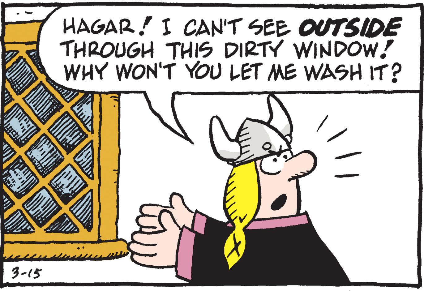 Rectangle OCR: HAGAR! I CAN'T SEE OUTSIDE THROUGH THIS DIRTY WINDOW! WHY WON'T YOU LET ME WASH IT? 3-15 HAGAR! I CAN'T SEE OUTSIDE THROUGH THIS DIRTY WINDOW! WHY WON'T YOU LET ME WASH IT? 3-15