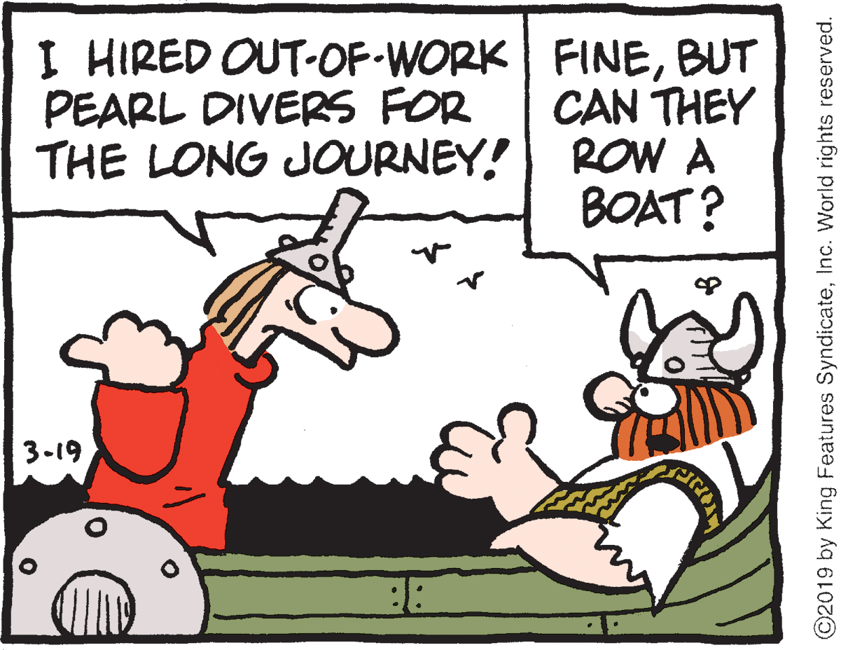 Font OCR: I HIRED OUT-OF WORK FINEBUT CAN THEY ROW A BOAT? PEARL DIVERS FOR THE LONG JOURNEY! 3-19 ©2019 by King Features SyndicateInc. World rights reserved. I HIRED OUT-OF WORK FINEBUT CAN THEY ROW A BOAT? PEARL DIVERS FOR THE LONG JOURNEY! 3-19 ©2019 by King Features SyndicateInc. World rights reserved.