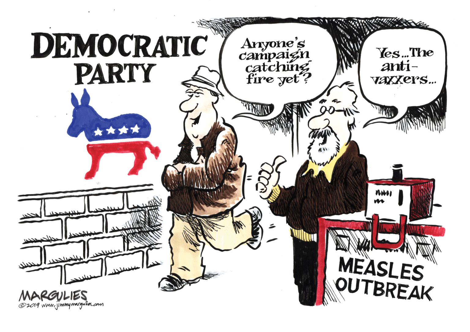 Humour OCR: DEMOCRATIC PARTY Anyone's campaign catching fire yet? Yes.The anti- vaxxers... MEASLES OUTBREAK MARGULIES C19 www.jimmy margulior.com DEMOCRATIC PARTY Anyone's campaign catching fire yet? Yes.The anti- vaxxers... MEASLES OUTBREAK MARGULIES C19 www.jimmy margulior.com