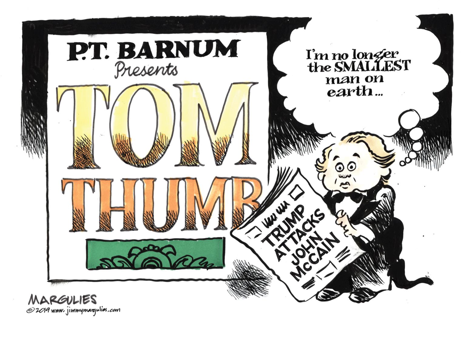 Humour OCR: PT. BARNUM Presents TOM THUMB I'm no longer the SMALLEST man on earth.. MARGULIES OV0A www. jimmymargulios.com TRUMP ATTACKS JOHN MCCAIN O m mm E PT. BARNUM Presents TOM THUMB I'm no longer the SMALLEST man on earth.. MARGULIES OV0A www. jimmymargulios.com TRUMP ATTACKS JOHN MCCAIN O m mm E