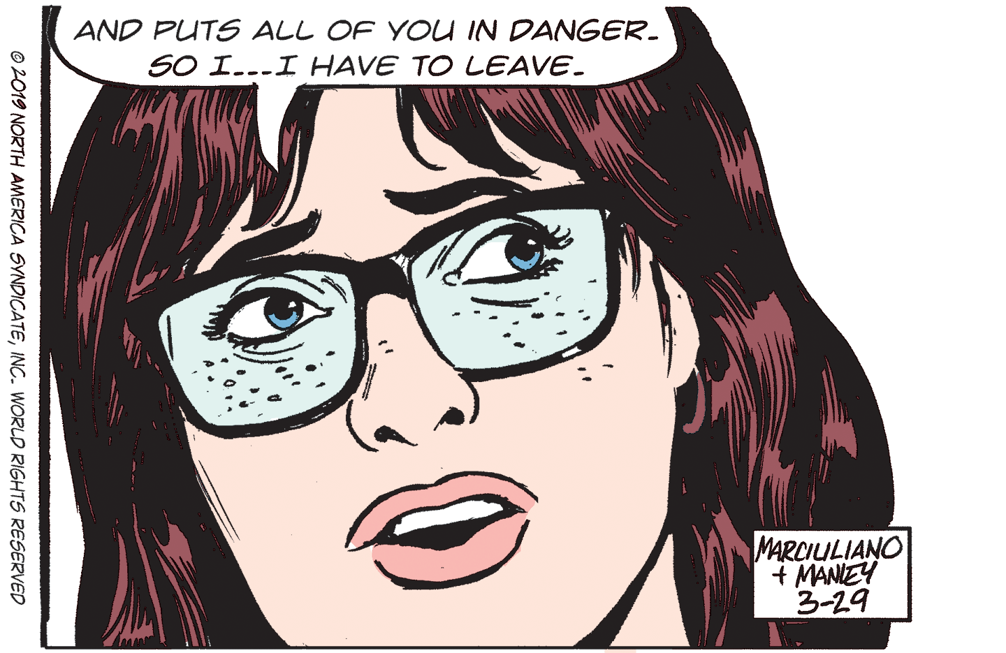 Eyelash OCR: AND PUTS ALL OF YOU IN DANGER. SO I...I HAVE TO LEAVE. MARCIULIANO + MANIEY 3-29 © 2019 NORTH AMERICA SYNDICATEINC. WORLD RIGHTS RESERVED AND PUTS ALL OF YOU IN DANGER. SO I...I HAVE TO LEAVE. MARCIULIANO + MANIEY 3-29 © 2019 NORTH AMERICA SYNDICATEINC. WORLD RIGHTS RESERVED