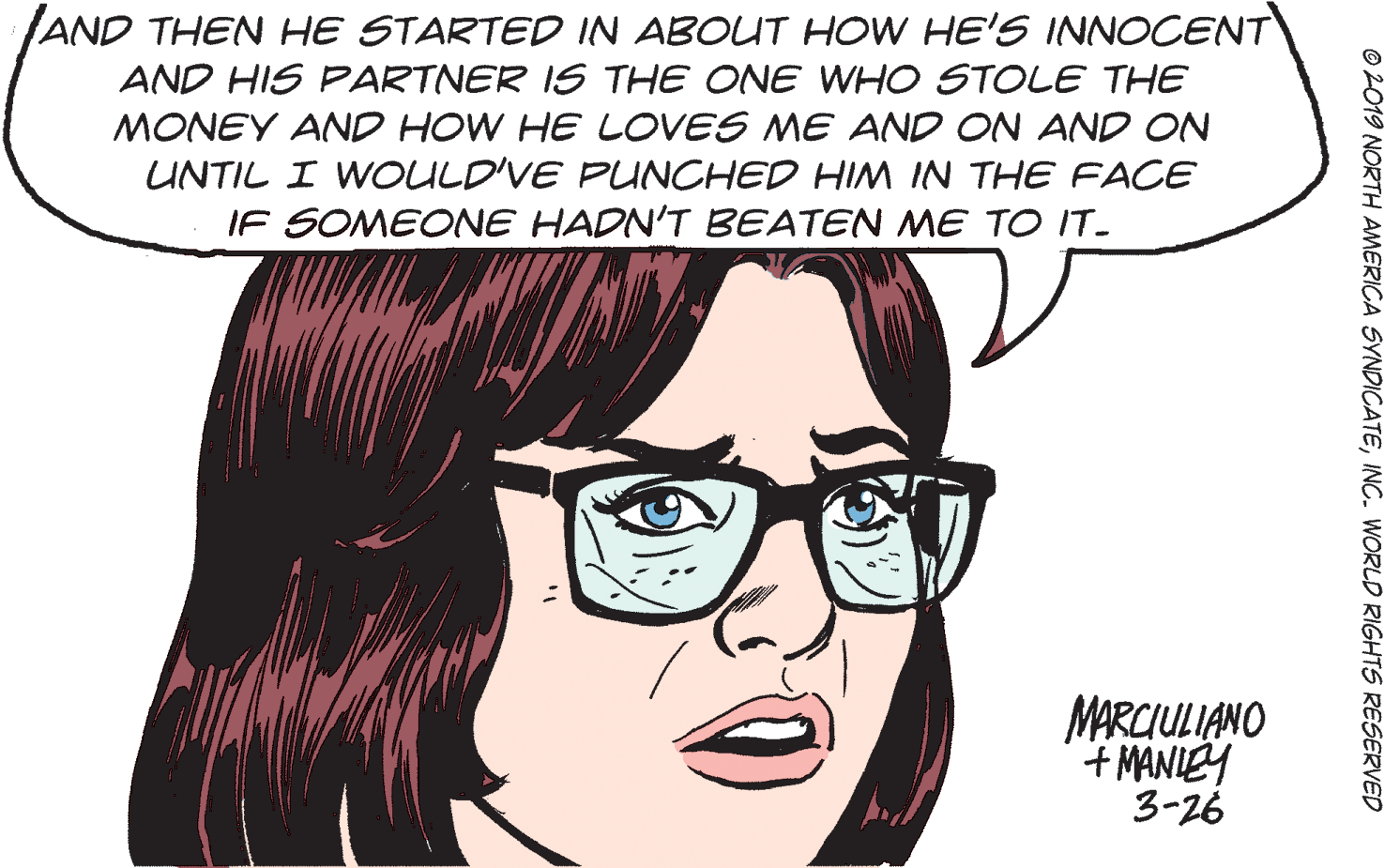 Cartoon OCR: AND THEN HE STARTED IN ABOUT HOW HE'S INNOCENT AND HIS PARTNER IS THE ONE WHO STOLE THE MONEY AND HOW HE LOVES ME AND ON AND ON UNTIL I WOULD'VE PUNCHED HIM IN THE FACE IF SOMEONE HADN'T BEATEN ME TO IT. MARCIULIANO + MANIEY 3-26 19 NORTH AMERICA SYNDICATEINC. WORLD RIGHTS RESERVED AND THEN HE STARTED IN ABOUT HOW HE'S INNOCENT AND HIS PARTNER IS THE ONE WHO STOLE THE MONEY AND HOW HE LOVES ME AND ON AND ON UNTIL I WOULD'VE PUNCHED HIM IN THE FACE IF SOMEONE HADN'T BEATEN ME TO IT. MARCIULIANO + MANIEY 3-26 19 NORTH AMERICA SYNDICATEINC. WORLD RIGHTS RESERVED