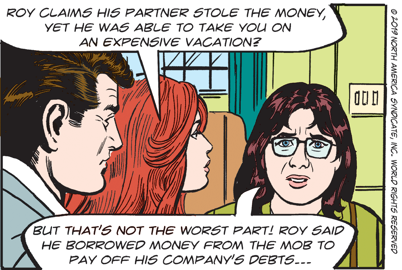 Font OCR: ROY CLAIMS HIS PARTNER STOLE THE MONEYYET HE WAS ABLE TO TAKE YOU ON AN EXPENSIVE VACATION? BUT THAT'S NOT THE WORST PART! ROY SAID HE BORROWED MONEY FROM THE MOB TO PAY OFF HIS COMPANY'S DEBTS... © 2019 NORTH AMERICA SYNDICATEINC. WORLD RIGHTS RESERVED ROY CLAIMS HIS PARTNER STOLE THE MONEYYET HE WAS ABLE TO TAKE YOU ON AN EXPENSIVE VACATION? BUT THAT'S NOT THE WORST PART! ROY SAID HE BORROWED MONEY FROM THE MOB TO PAY OFF HIS COMPANY'S DEBTS... © 2019 NORTH AMERICA SYNDICATEINC. WORLD RIGHTS RESERVED