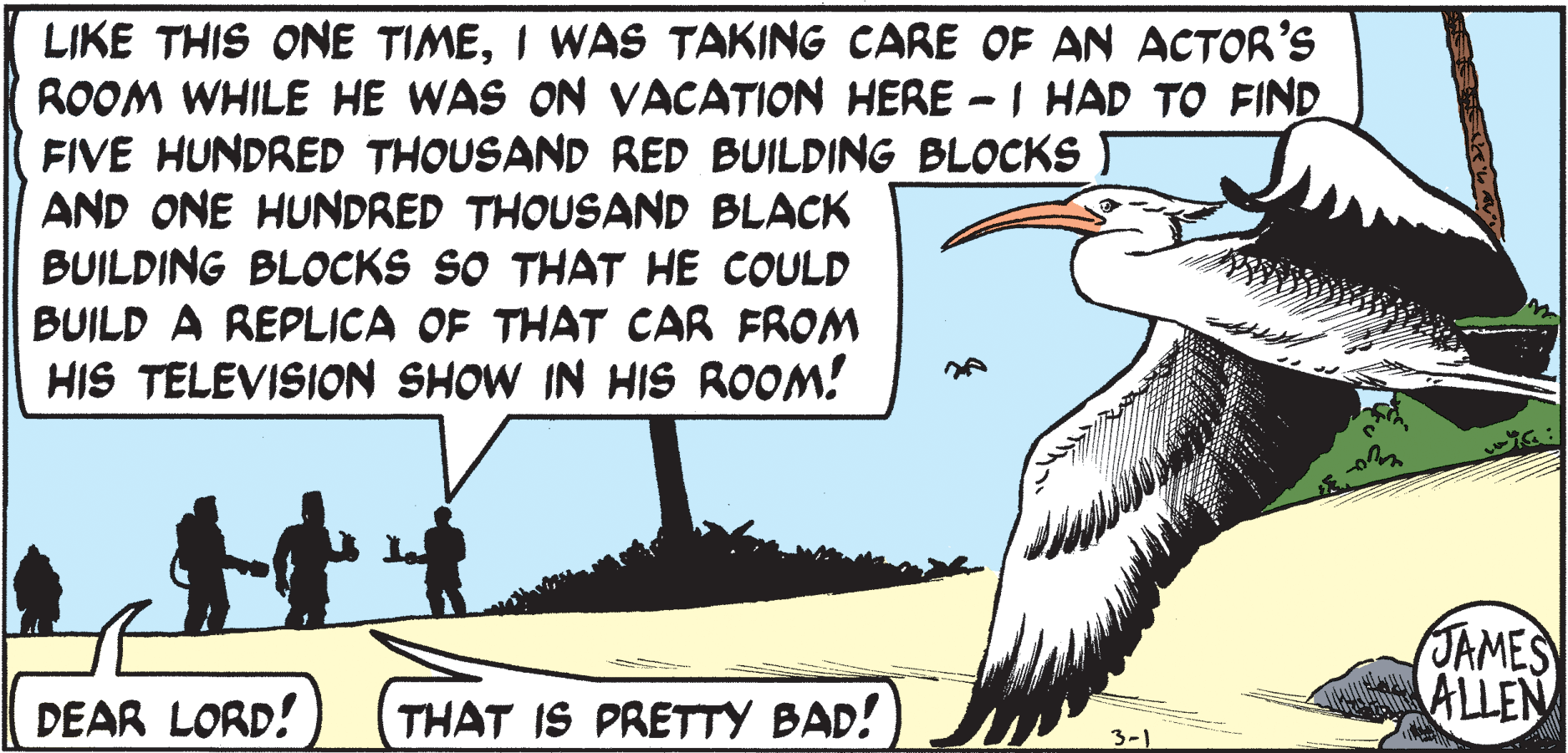 Seabird OCR: LIKE THIS ONE TIMEI WAS TAKING CARE OF AN ACTOR'S ROOM WHILE HE WAS ON VACATION HERE -I HAD TO FIND FIVE HUNDRED THOUSAND RED BUILDING BLOCKS AND ONE HUNDRED THOUSAND BLACK BUILDING BLOCKS SO THAT HE COULD BUILD A REPLICA OF THAT CAR FROM HIS TELEVISION SHOW IN HIS ROOM! JAMES ALLEN DEAR LORD! THAT IS PRETTY BAD! 3-1 LIKE THIS ONE TIMEI WAS TAKING CARE OF AN ACTOR'S ROOM WHILE HE WAS ON VACATION HERE -I HAD TO FIND FIVE HUNDRED THOUSAND RED BUILDING BLOCKS AND ONE HUNDRED THOUSAND BLACK BUILDING BLOCKS SO THAT HE COULD BUILD A REPLICA OF THAT CAR FROM HIS TELEVISION SHOW IN HIS ROOM! JAMES ALLEN DEAR LORD! THAT IS PRETTY BAD! 3-1