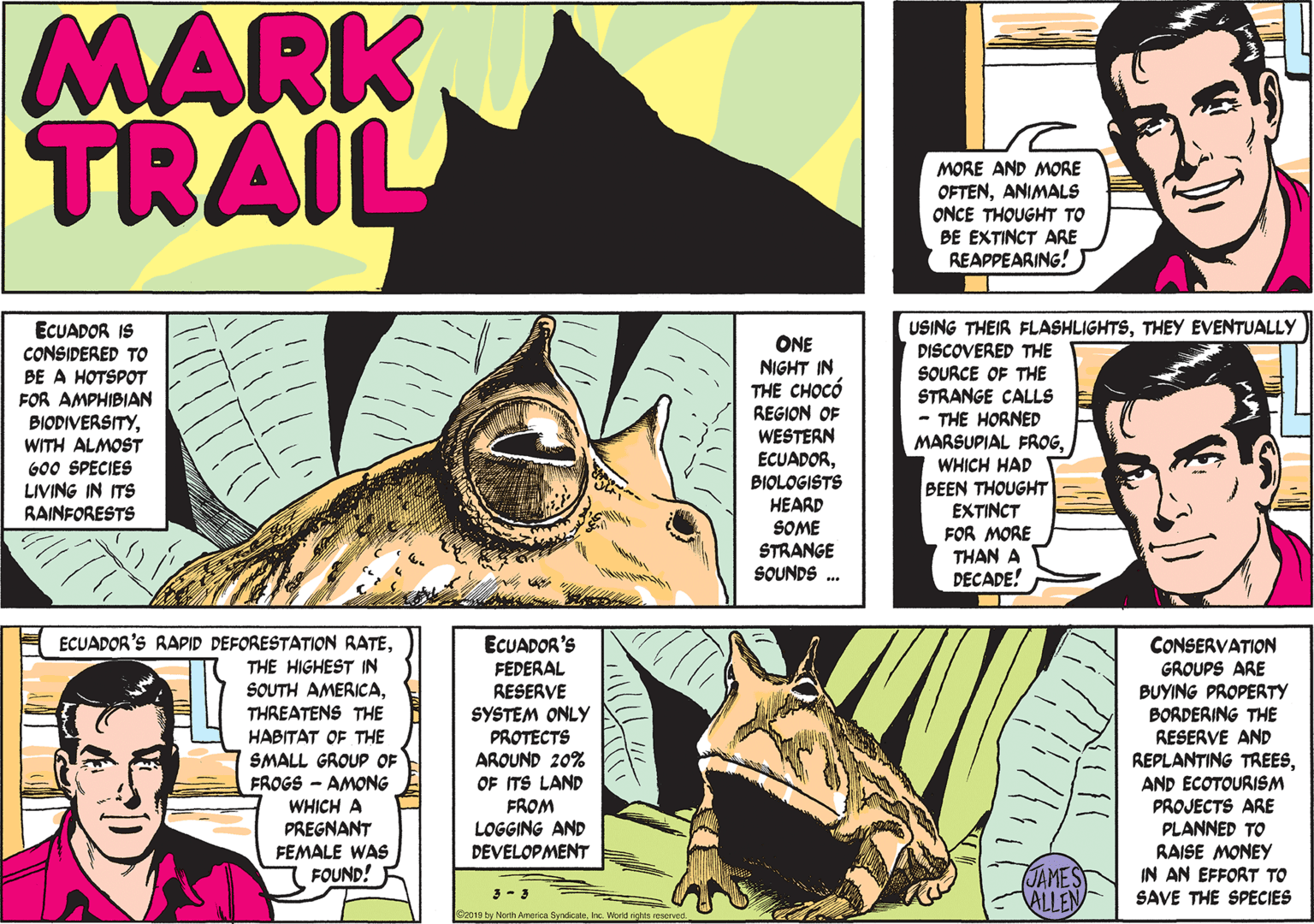 Art OCR: MARK TRAIL MORE AND MORE OFTENANIMALS ONCE THOUGHT TO BE EXTINCT ARE REAPPEARING! ECUADOR IS CONSIDERED TO BE A HOTSPOT FOR AMPHIBIAN BIODIVERSITYWITH ALMOST G00 SPECIES LIVING IN ITS RAINFORESTS V? ONE NIGHT IN THE CHOCÓ REGION OF WESTERN ECUADORBIOLOGISTS HEARD SOME STRANGE SOUNDS USING THEIR FLASHLIGHTSTHEY EVENTUALLY DISCOVERED THE SOURCE OF THE STRANGE CALLS - THE HORNED MARSUPIAL FROGWHICH HAD BEEN THOUGHT EXTINCT FOR MORE THAN A DECADE! ECUADOR'S RAPID DEFORESTATION RATETHE HIGHEST IN SOUTH AMERICATHREATENS THE HABITAT OF THE SMALL GROUP OF FROGS - AMONG WHICH A PREGNANT FEMALE WAS FOUND! ECUADOR'S FEDERAL RESERVE SYSTEM ONLY PROTECTS AROUND 20% OF ITS LAND FROM CONSERVATION GROUPS ARE BUYING PROPERTY BORDERING THE RESERVE AND REPLANTING TREESAND ECOTOURISM PROJECTS ARE PLANNED TO RAISE MONEY IN AN EFFORT TO SAVE THE SPECIES LOGGING AND DEVELOPMENT JAMES ALLEN C2010 by North SunticaleIrc. World rights reserve MARK TRAIL MORE AND MORE OFTENANIMALS ONCE THOUGHT TO BE EXTINCT ARE REAPPEARING! ECUADOR IS CONSIDERED TO BE A HOTSPOT FOR AMPHIBIAN BIODIVERSITYWITH ALMOST G00 SPECIES LIVING IN ITS RAINFORESTS V ? ONE NIGHT IN THE CHOCÓ REGION OF WESTERN ECUADORBIOLOGISTS HEARD SOME STRANGE SOUNDS USING THEIR FLASHLIGHTSTHEY EVENTUALLY DISCOVERED THE SOURCE OF THE STRANGE CALLS - THE HORNED MARSUPIAL FROGWHICH HAD BEEN THOUGHT EXTINCT FOR MORE THAN A DECADE! ECUADOR'S RAPID DEFORESTATION RATETHE HIGHEST IN SOUTH AMERICATHREATENS THE HABITAT OF THE SMALL GROUP OF FROGS - AMONG WHICH A PREGNANT FEMALE WAS FOUND! ECUADOR'S FEDERAL RESERVE SYSTEM ONLY PROTECTS AROUND 20% OF ITS LAND FROM CONSERVATION GROUPS ARE BUYING PROPERTY BORDERING THE RESERVE AND REPLANTING TREESAND ECOTOURISM PROJECTS ARE PLANNED TO RAISE MONEY IN AN EFFORT TO SAVE THE SPECIES LOGGING AND DEVELOPMENT JAMES ALLEN C2010 by North SunticaleIrc. World rights reserve