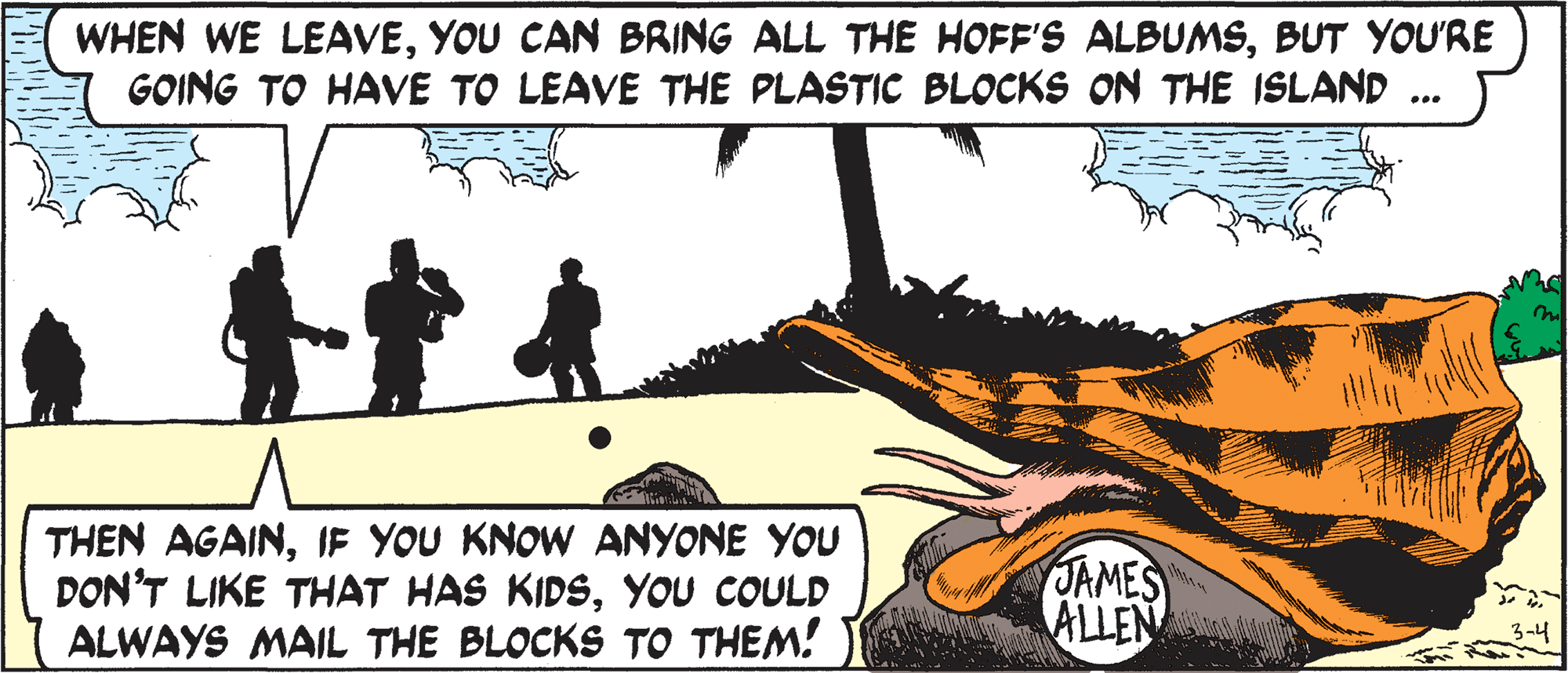 Art OCR: WHEN WE LEAVEBUT YOU'RE GOING TO HAVE TO LEAVE THE PLASTIC BLOCKS ON THE ISLAND ... THEN AGAINIF YOU KNOW ANYONE YOU DON'T LIKE THAT HAS KIDSYou COULD ALWAYS MAIL THE BLOCKS TO THEM! JAMES ALLEN 3-4 WHEN WE LEAVEYOU CAN BRING ALL THE HOFF'S ALBUMSBUT YOU'RE GOING TO HAVE TO LEAVE THE PLASTIC BLOCKS ON THE ISLAND ... THEN AGAINIF YOU KNOW ANYONE YOU DON'T LIKE THAT HAS KIDSYou COULD ALWAYS MAIL THE BLOCKS TO THEM! JAMES ALLEN 3-4