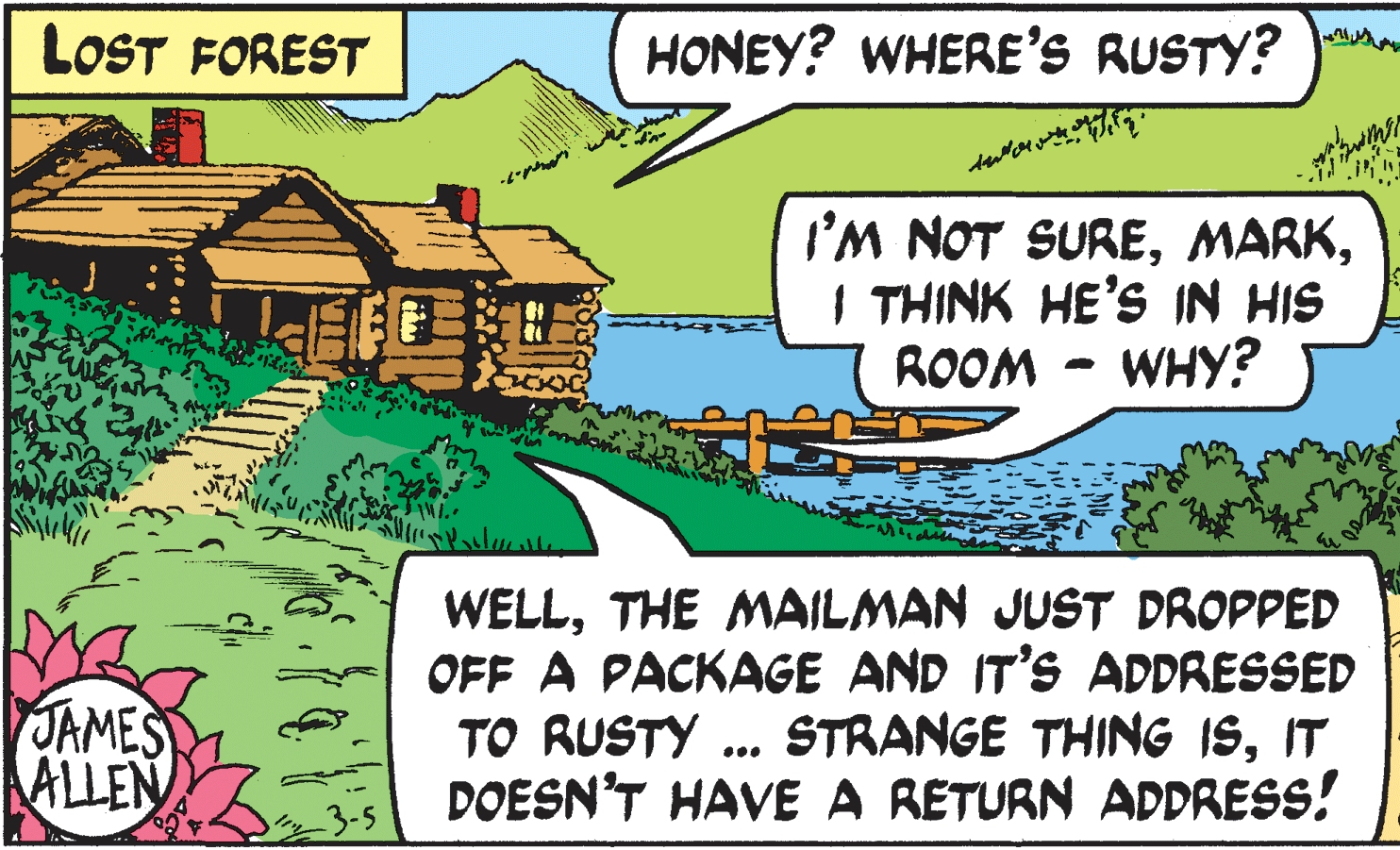 Rectangle OCR: LOST FOREST HONEY? WHERE'S RUSTY? I'M NOT SUREI THINK HE'S IN HIS ROOM - WHy? WELLTHE MAILMAN JUST DROPPED OFF A PACKAGE AND IT'S ADDRESSED TO RUSTY ... STRANGE THING ISIT DOESN'T HAVE A RETURN ADDRESS! JAMES ALLEN LOST FOREST HONEY? WHERE'S RUSTY? I'M NOT SUREI THINK HE'S IN HIS ROOM - WHy? WELLTHE MAILMAN JUST DROPPED OFF A PACKAGE AND IT'S ADDRESSED TO RUSTY ... STRANGE THING ISIT DOESN'T HAVE A RETURN ADDRESS! JAMES ALLEN