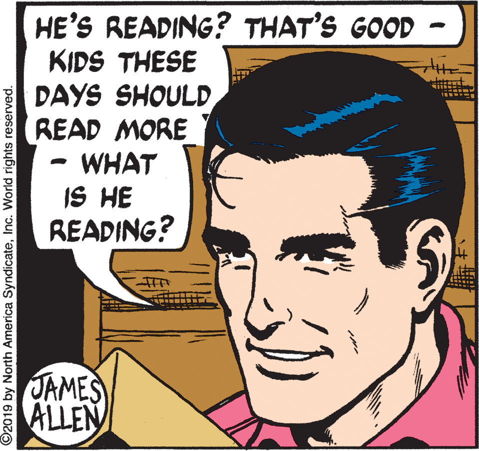 Jaw OCR: HE'S READING? THAT'S GOOD KIDS THESE DAYS SHOULD READ MORE WHAT IS HE READING? JAMES ALLEN ©2019 by North America SyndicateInc. World rights reserved. HE'S READING? THAT'S GOOD KIDS THESE DAYS SHOULD READ MORE WHAT IS HE READING? JAMES ALLEN ©2019 by North America SyndicateInc. World rights reserved.
