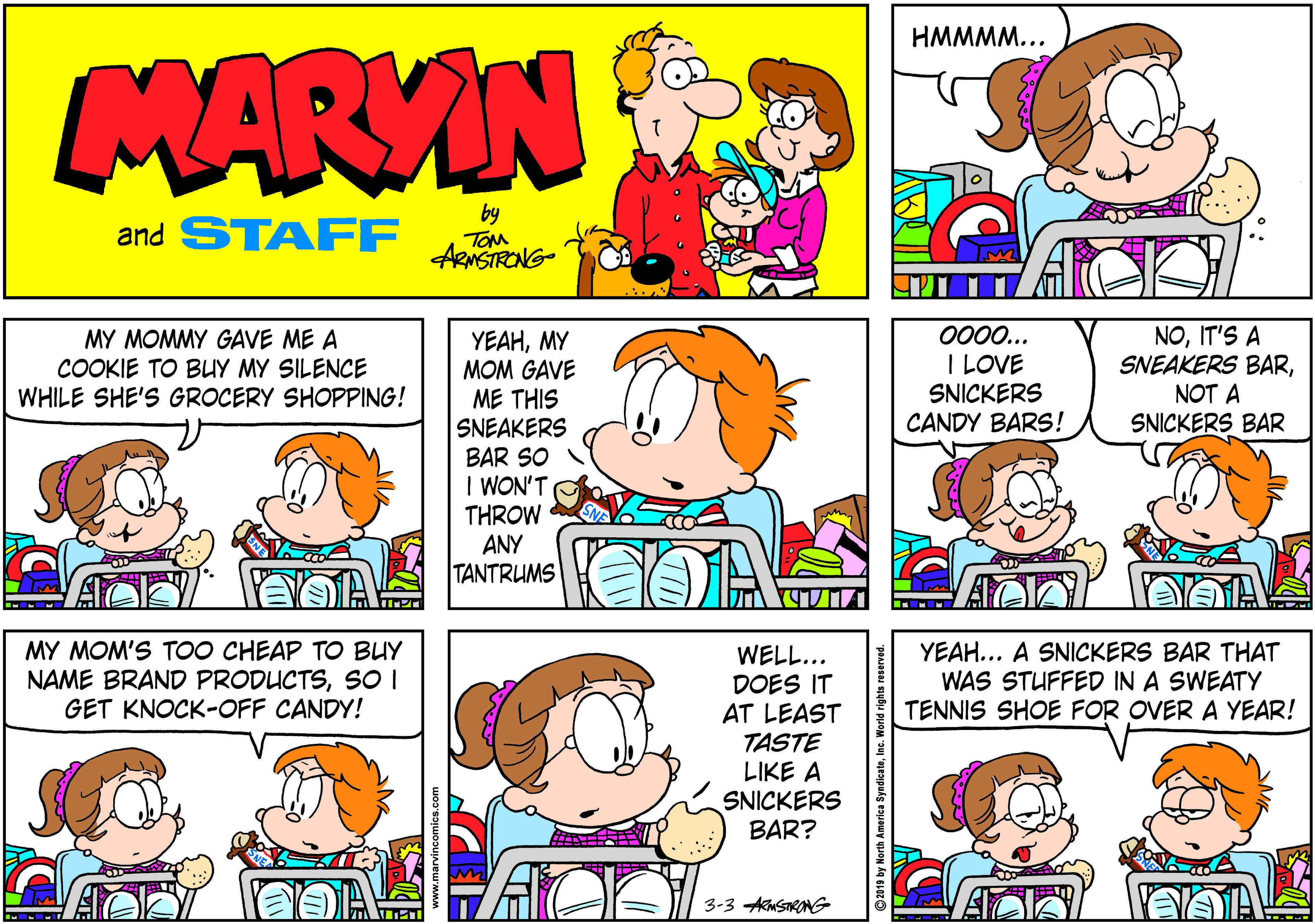 Organism OCR: HMMMM... MARVIN and STAFF by TOM ARNSTRONG- NOIT'S A SNEAKERS BARNOT A 000... MY MOMMY GAVE ME A COOKIE TO BUY MY SILENCE WHILE SHE'S GROCERY SHOPPING! YEAHMY MOM GAVE ME THIS SNEAKERS BAR SO I WON'T THROW ANY TANTRUMS I LOVE SNICKERS CANDY BARS! SNICKERS BAR MY MOM'S TOO CHEAP TO BUY NAME BRAND PRODUCTSSOI GET KNOCK-OFF CANDY! YEAH... A SNICKERS BAR THAT WAS STUFFED IN A SWEATY TENNIS SHOE FOR OVER A YEAR! WELL... DOES IT AT LEAST TASTE LIKE A SNICKERS BAR? 3-3 AkMSTRONG O2019 by North America Syndicat HMMMM... MARVIN and STAFF by TOM ARNSTRONG- NOIT'S A SNEAKERS BARNOT A 000... MY MOMMY GAVE ME A COOKIE TO BUY MY SILENCE WHILE SHE'S GROCERY SHOPPING! YEAHMY MOM GAVE ME THIS SNEAKERS BAR SO I WON'T THROW ANY TANTRUMS I LOVE SNICKERS CANDY BARS! SNICKERS BAR MY MOM'S TOO CHEAP TO BUY NAME BRAND PRODUCTSSOI GET KNOCK-OFF CANDY! YEAH... A SNICKERS BAR THAT WAS STUFFED IN A SWEATY TENNIS SHOE FOR OVER A YEAR! WELL... DOES IT AT LEAST TASTE LIKE A SNICKERS BAR? 3-3 AkMSTRONG O2019 by North America Syndicat