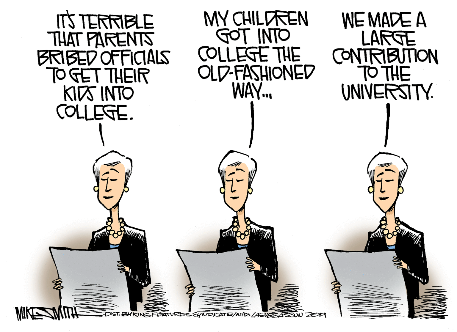 Event OCR: ITS TERRIBLE THAT PARENTS BRIBED OFFICIALS TO GET THEIR KITS INTO COLLEGE. MY CHILDREN GOT INTO COLLEGE THE OLD-FASHIONED WAY. WE MADE A LARGE CONTRIBUTION TO THE UNIVERSITY. MIKESMITE DISTBYKONEFEATURESsyNDKATE/NAS LAV ASSOU ZEa ITS TERRIBLE THAT PARENTS BRIBED OFFICIALS TO GET THEIR KITS INTO COLLEGE. MY CHILDREN GOT INTO COLLEGE THE OLD-FASHIONED WAY. WE MADE A LARGE CONTRIBUTION TO THE UNIVERSITY. MIKESMITE DISTBYKONEFEATURESsyNDKATE/NAS LAV ASSOU ZEa