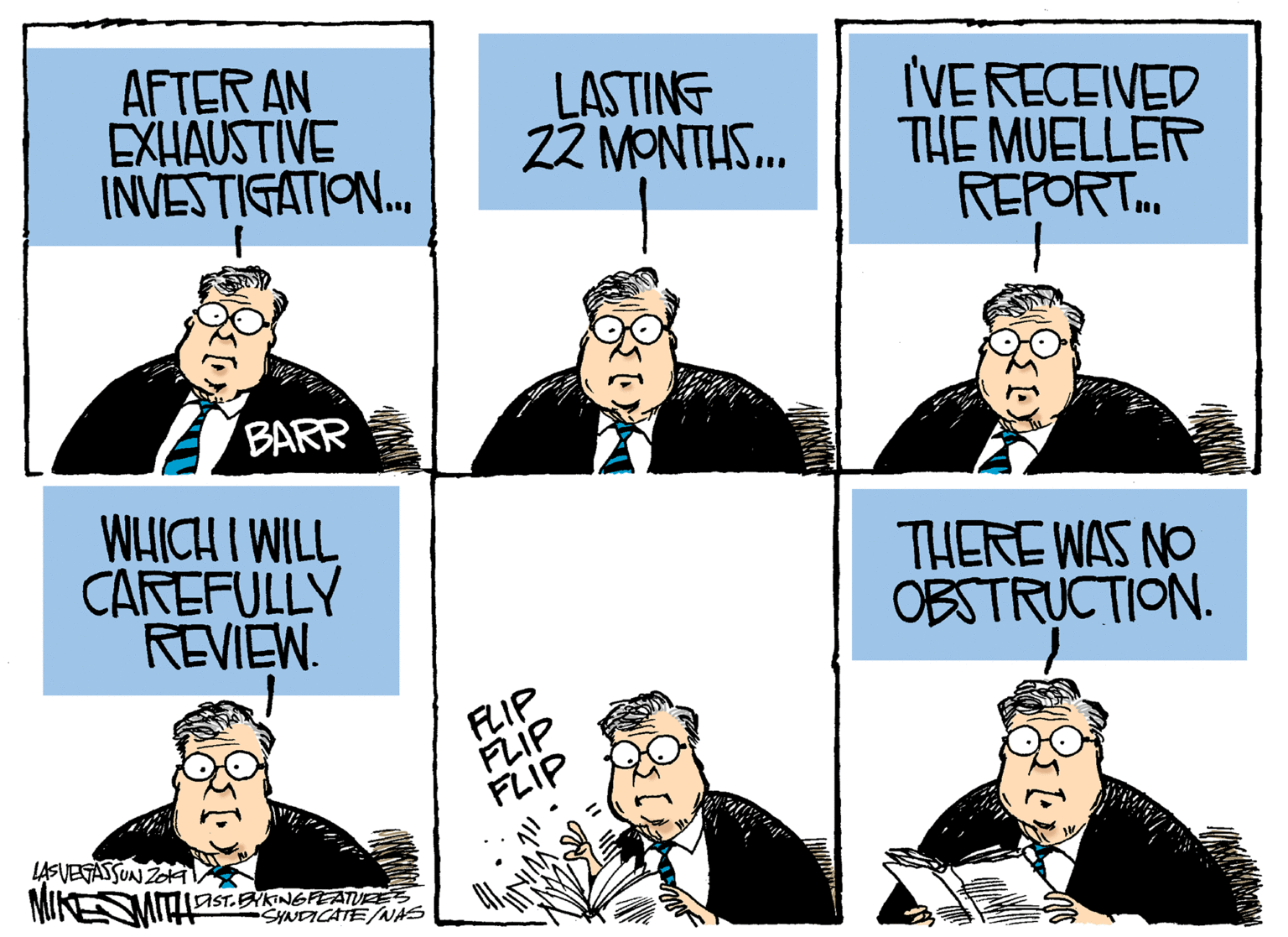 Text OCR: AFTER AN EXHAUSTIVE INVESTIGATION. LASTING 22 MONTUS. IVE RECEIVED THE MUELLER REPORT.. BARR WHICH I WILL CAREFULLY REVIEW. THERE WAS NO OBSTRUCTION. FLIP FLIP FLIP LASVEGASSUN ZoA MIKESMIT 1AST.BYKINGFEATURES SYNDICATE/NAS AFTER AN EXHAUSTIVE INVESTIGATION. LASTING 22 MONTUS. IVE RECEIVED THE MUELLER REPORT.. BARR WHICH I WILL CAREFULLY REVIEW. THERE WAS NO OBSTRUCTION. FLIP FLIP FLIP LASVEGASSUN ZoA MIKESMIT 1AST.BYKINGFEATURES SYNDICATE/NAS
