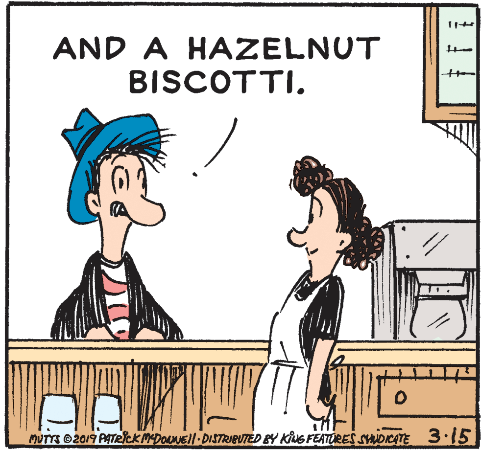 Font OCR: AND A HAZELNUT BISCOTTI. MUTTS 2019 PATRICK MDONEJI DISTRIBUTED BY KING FEATURES SYWDKATE 3.15 AND A HAZELNUT BISCOTTI. MUTTS 2019 PATRICK MDONEJI DISTRIBUTED BY KING FEATURES SYWDKATE 3.15