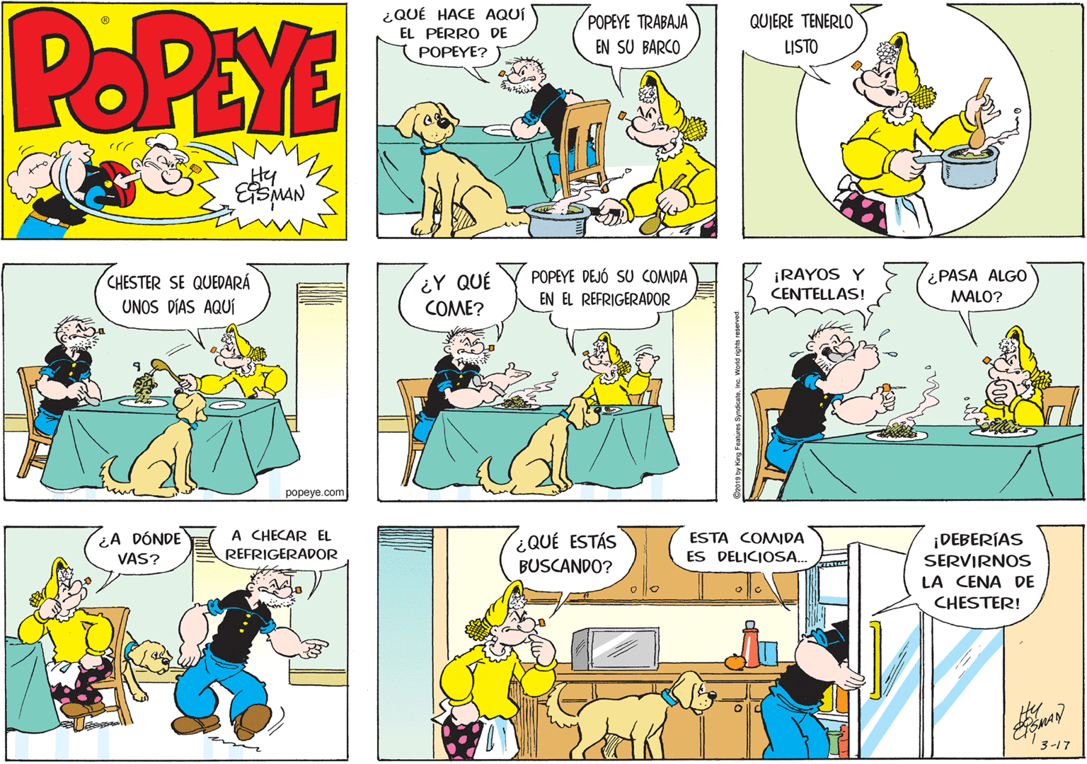 Art OCR: POPEYE ¿QUÉ HACE AQUÍ POPEYE TRABAJA EN SU BARCO QUIERE TENERLO EL PERRO DE POPEYE? ) LISTO ?? Hy POPEYE DEJÓ SU COMIDA EN EL REFRIGERADOR ¡RAYOS Y CENTELLAS! ¿PASA ALGO CHESTER SE QUEDARÁ ¿Y QUÉ MALO? UNOS DÍAS AQUÍ COME? popeye.com A CHECAR EL ¿QUÉ ESTÁS BUSCANDO? ¿A DÓNDE ESTA COMIDA ES DELICIOSA. ¡DEBERÍAS SERVIRNOS VAS? REFRIGERADOR LA CENA DE CHESTER! 3-17 Featires SyndcatoInc. Woad rghs POPEYE ¿QUÉ HACE AQUÍ POPEYE TRABAJA EN SU BARCO QUIERE TENERLO EL PERRO DE POPEYE? ) LISTO ?? Hy POPEYE DEJÓ SU COMIDA EN EL REFRIGERADOR ¡RAYOS Y CENTELLAS! ¿PASA ALGO CHESTER SE QUEDARÁ ¿Y QUÉ MALO? UNOS DÍAS AQUÍ COME? popeye.com A CHECAR EL ¿QUÉ ESTÁS BUSCANDO? ¿A DÓNDE ESTA COMIDA ES DELICIOSA. ¡DEBERÍAS SERVIRNOS VAS? REFRIGERADOR LA CENA DE CHESTER! 3-17 Featires SyndcatoInc. Woad rghs