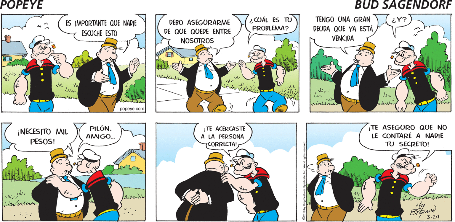 Mammal OCR: POPEYE ¿PUEDES GUARDAR UN POPEYEMI ¡YA LO CREO! GRAN AMIGO. SECRETO? ? Vr Hy DEBO ASEGURARME DE QUE QUEDE ENTRE ¿CUÁL ES TU PROBLEMA? ES IMPORTANTE QUE NADIE TENGO UNA GRAN ESCUCHE ESTO DEUDA QUE YA ESTÁ NOSOTROS VENCIDA Jen popeye.com ¡TE ASEGURO QUE NO LE CONTARÉ A NADIE PILÓN¡TE ACERCASTE A LA PERSONA CORRECTA! ¡NECESITO MIL AMIGO.. PESOS! TU SECRETO! 3-24 POPEYE ¿PUEDES GUARDAR UN POPEYEMI ¡YA LO CREO! GRAN AMIGO. SECRETO? ? Vr Hy DEBO ASEGURARME DE QUE QUEDE ENTRE ¿CUÁL ES TU PROBLEMA? ES IMPORTANTE QUE NADIE TENGO UNA GRAN ESCUCHE ESTO DEUDA QUE YA ESTÁ NOSOTROS VENCIDA Jen popeye.com ¡TE ASEGURO QUE NO LE CONTARÉ A NADIE PILÓN¡TE ACERCASTE A LA PERSONA CORRECTA! ¡NECESITO MIL AMIGO.. PESOS! TU SECRETO! 3-24