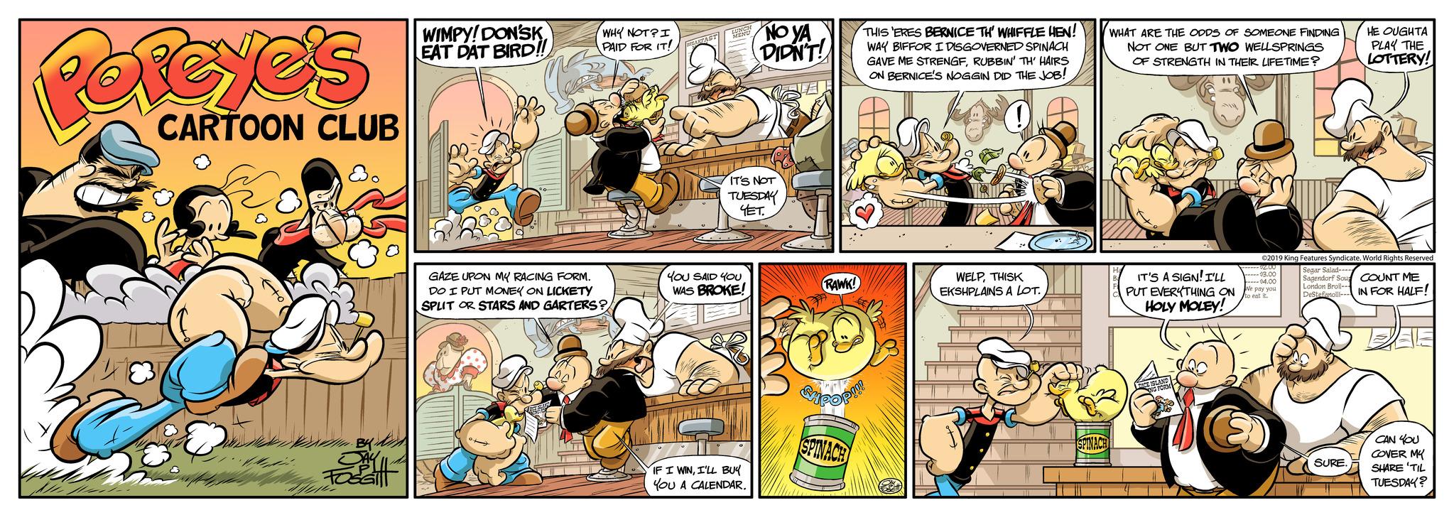 Art OCR: Porcye's CARTOON CLUB NA WIMPY! DON'SK EAT DAT BIRD!! WHY NOT? I PAID FOR IT! EARFAST GAZE UPON MY RACING FORM. DO I PUT MONEY ON LICKETY SPLIT OR STARS AND GARTERS? IT'S NOT TUESDAY YET. YOU SAID YOU WAS BROKE! NO YA DIDN'T! IF I WINI'LL BUY YOU A CALENDAR. RAWK! THIS 'ERES BERNICE TH' WHIFFLE HEN! WAY BIFFOR I DISGOVERNED SPINACH GAVE ME STRENGFRUBBIN' TH' HAIRS ON BERNICE'S NOGGIN DID THE JOB! Suppor SPINACH WELPTHISK EKSHPLAINS A LOT. SPINACH WHAT ARE THE ODDS OF SOMEONE FINDING NOT ONE BUT TWO WELLSPRINGS OF STRENGTH IN THEIR LIFETIME? " IT'S A SIGN! I'LL PUT EVERYTHING ON HOLY MOLEY! ©2019 King Features Syndicate. World Rights Reserved Segar Salad Sagendorf Sou COUNT ME London Broil-. DeStefanolli-IN FOR HALF! -----$3.00 $4.00 We pay you to eat it. HE OUGHTA PLAY THE LOTTERY! SURE. CAN YOU COVER MY SHARE TIL TUESDAY? Porcye's CARTOON CLUB NA WIMPY ! DON'SK EAT DAT BIRD !! WHY NOT ? I PAID FOR IT ! EARFAST GAZE UPON MY RACING FORM . DO I PUT MONEY ON LICKETY SPLIT OR STARS AND GARTERS ? IT'S NOT TUESDAY YET . YOU SAID YOU WAS BROKE ! NO YA DIDN'T ! IF I WINI'LL BUY YOU A CALENDAR . RAWK ! THIS ' ERES BERNICE TH ' WHIFFLE HEN ! WAY BIFFOR I DISGOVERNED SPINACH GAVE ME STRENGFRUBBIN ' TH ' HAIRS ON BERNICE'S NOGGIN DID THE JOB ! Suppor SPINACH WELPTHISK EKSHPLAINS A LOT . SPINACH WHAT ARE THE ODDS OF SOMEONE FINDING NOT ONE BUT TWO WELLSPRINGS OF STRENGTH IN THEIR LIFETIME ? " IT'S A SIGN ! I'LL PUT EVERYTHING ON HOLY MOLEY ! © 2019 King Features Syndicate . World Rights Reserved Segar Salad Sagendorf Sou COUNT ME London Broil- . DeStefanolli - IN FOR HALF ! ----- $ 3.00 $ 4.00 We pay you to eat it . HE OUGHTA PLAY THE LOTTERY ! SURE . CAN YOU COVER MY SHARE TIL TUESDAY ?