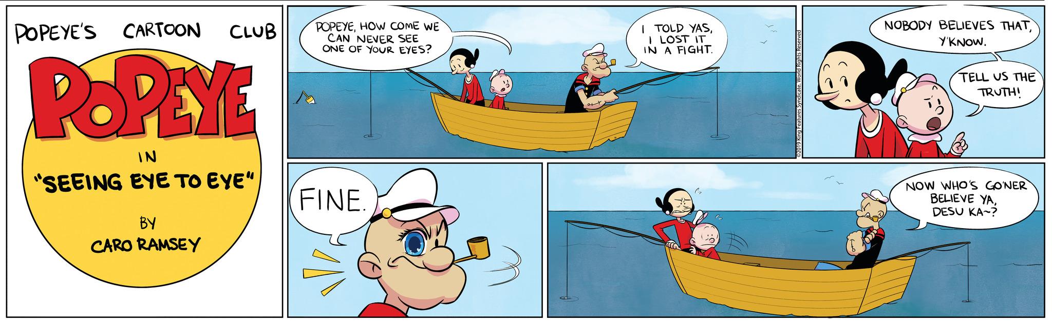 Rectangle OCR: CARTOON CLUB POPEYE IN "SEEING EYE TO EYE" POPEYE'S BY CARO RAMSEY POPEYEHOW COME WE CAN NEVER SEE ONE OF YOUR EYES? FINE. I TOLD YASI LOST IT IN A FIGHT. CA 19 King Features Syndicate. World Rights Reserve NOBODY BELIEVES THATY'KNOW. TELL US THE TRUTH! NOW WHO'S GONER BELIEVE YADESU KA? CARTOON CLUB POPEYE IN " SEEING EYE TO EYE " POPEYE'S BY CARO RAMSEY POPEYEHOW COME WE CAN NEVER SEE ONE OF YOUR EYES ? FINE . I TOLD YASI LOST IT IN A FIGHT . CA 19 King Features Syndicate . World Rights Reserve NOBODY BELIEVES THATY'KNOW . TELL US THE TRUTH ! NOW WHO'S GONER BELIEVE YADESU KA ?