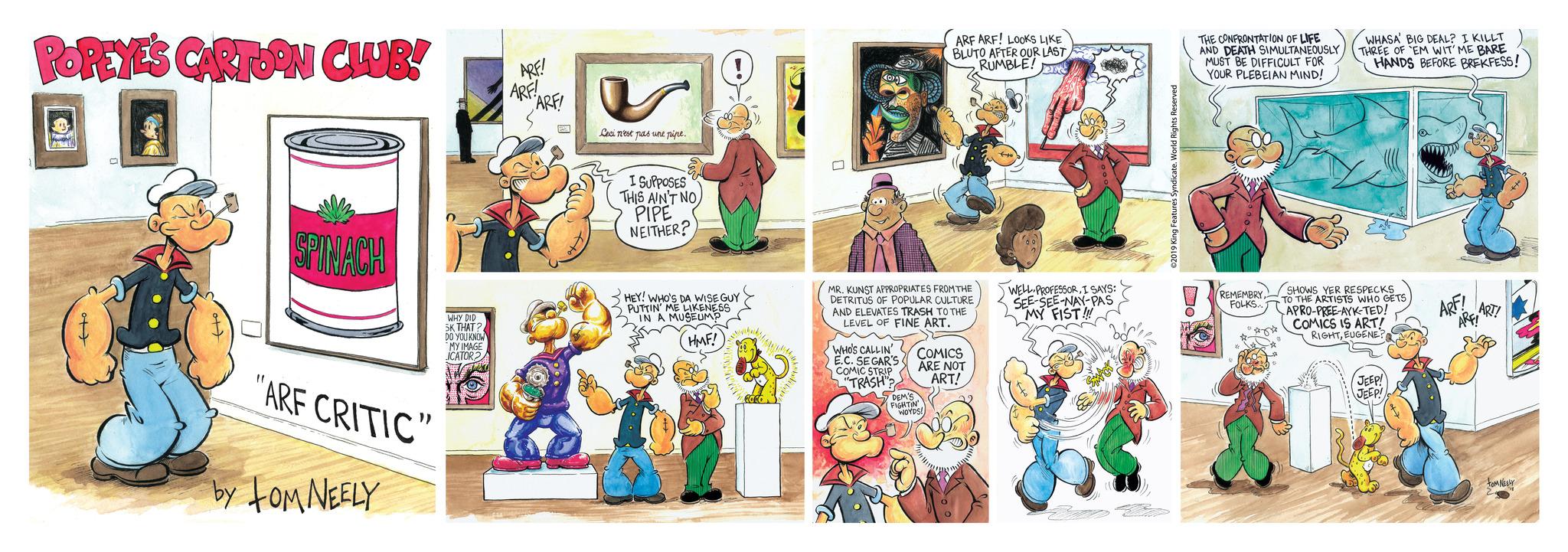 Illustration OCR: POPEYE'S CARTOON CLUB! F ATLY ot DO SPINACH "ARF CRITIC" by TOM NEELY WHY DID SK THAT? DO YOU KNOW MY IMAGE ICATOR2/ ARF! ARF! ARF! Ceci n'est pas une pipe. I SUPPOSES THIS AIN'T NO PIPE NEITHER? HEY! WHO'S DA WISE GUY PUTTIN' ME LIKENESS IN A MUSEUMP HMF! aslitiny MR. KUNST APPROPRIATES FROM THE DETRITUS OF POPULAR CULTURE AND ELEVATES TRASH TO THE LEVEL OF FINE ART. WHO'S CALLIN' E.C. SEGAR'S COMIC STRIP "TRASH"? ARF ARF! LOOKS LIKE BLUTO AFTER OUR LAST RUMBLE! ent COMICS ARE NOT ART! DEM'S FIGHTIN WOYDS! J WELL PROFESSORI SAYS: SEE-SEE-NAY-PAS MY FIST!!! ©2019 King Features Syndicate. World Rights Reserved THE CONFRONTATION OF LIFE AND DEATH SIMULTANEOUSLY MUST BE DIFFICULT FOR YOUR PLEBEIAN MIND! REMEMBRYFOLKS... *** WHASA' BIG DEAL? I KILLT THREE OF EM WIT' ME BARE HANDS BEFORE BREKFESS! SHOWS YER RESPECKS TO THE ARTISTS WHO GETS APRO-PREE-AYK-TED! COMICS IS ART! RIGHTEUGENE? JEEP! JEEP! ARF! ART! ARF! tom NEELY POPEYE'S CARTOON CLUB ! F ATLY ot DO SPINACH " ARF CRITIC " by TOM NEELY WHY DID SK THAT ? DO YOU KNOW MY IMAGE ICATOR2 / ARF ! ARF ! ARF ! Ceci n'est pas une pipe . I SUPPOSES THIS AIN'T NO PIPE NEITHER ? HEY ! WHO'S DA WISE GUY PUTTIN ' ME LIKENESS IN A MUSEUMP HMF ! aslitiny MR . KUNST APPROPRIATES FROM THE DETRITUS OF POPULAR CULTURE AND ELEVATES TRASH TO THE LEVEL OF FINE ART . WHO'S CALLIN ' E.C. SEGAR'S COMIC STRIP " TRASH " ? ARF ARF ! LOOKS LIKE BLUTO AFTER OUR LAST RUMBLE ! ent COMICS ARE NOT ART ! DEM'S FIGHTIN WOYDS ! J WELL PROFESSORI SAYS : SEE - SEE - NAY - PAS MY FIST !!! © 2019 King Features Syndicate . World Rights Reserved THE CONFRONTATION OF LIFE AND DEATH SIMULTANEOUSLY MUST BE DIFFICULT FOR YOUR PLEBEIAN MIND ! REMEMBRYFOLKS ... *** WHASA ' BIG DEAL ? I KILLT THREE OF EM WIT ' ME BARE HANDS BEFORE BREKFESS ! SHOWS YER RESPECKS TO THE ARTISTS WHO GETS APRO - PREE - AYK - TED ! COMICS IS ART ! RIGHTEUGENE ? JEEP ! JEEP ! ARF ! ART ! ARF ! tom NEELY