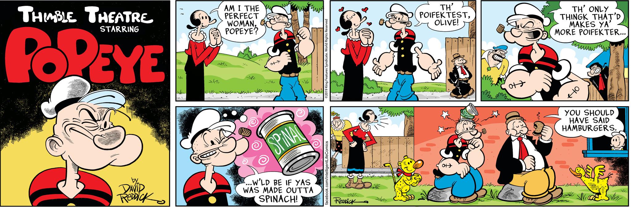 Illustration OCR: THIMBLE THEATRE STARRING POPEYE by DAVID REDDICK M 1 AM I THE PERFECT WOMANPOPEYE? W of 2411 // / // Wrede Vr SPINA ...W'LD BE IF YAS I WAS MADE OUTTA SPINACH! i cate. World Rights Reserved facebook.com/IntelligentLifeComics m www www ReDDick Sin ??? ??? revu TH' POIFEK TESTOLIVE! 1/4 li ot ot Holte TH' ONLY THINGK THAT'D MAKES YA' MORE POIFEK TER... ????? to YOU SHOULD HAVE SAID HAMBURGERS. -VIW WW Ye THIMBLE THEATRE STARRING POPEYE by DAVID REDDICK M 1 AM I THE PERFECT WOMANPOPEYE ? W of 2411 // / // Wrede Vr SPINA ... W'LD BE IF YAS I WAS MADE OUTTA SPINACH ! i cate . World Rights Reserved facebook.com/IntelligentLifeComics m www www ReDDick Sin ??? ??? revu TH ' POIFEK TESTOLIVE ! 1/4 li ot ot Holte TH ' ONLY THINGK THAT'D MAKES YA ' MORE POIFEK TER ... ????? to YOU SHOULD HAVE SAID HAMBURGERS . -VIW WW Ye