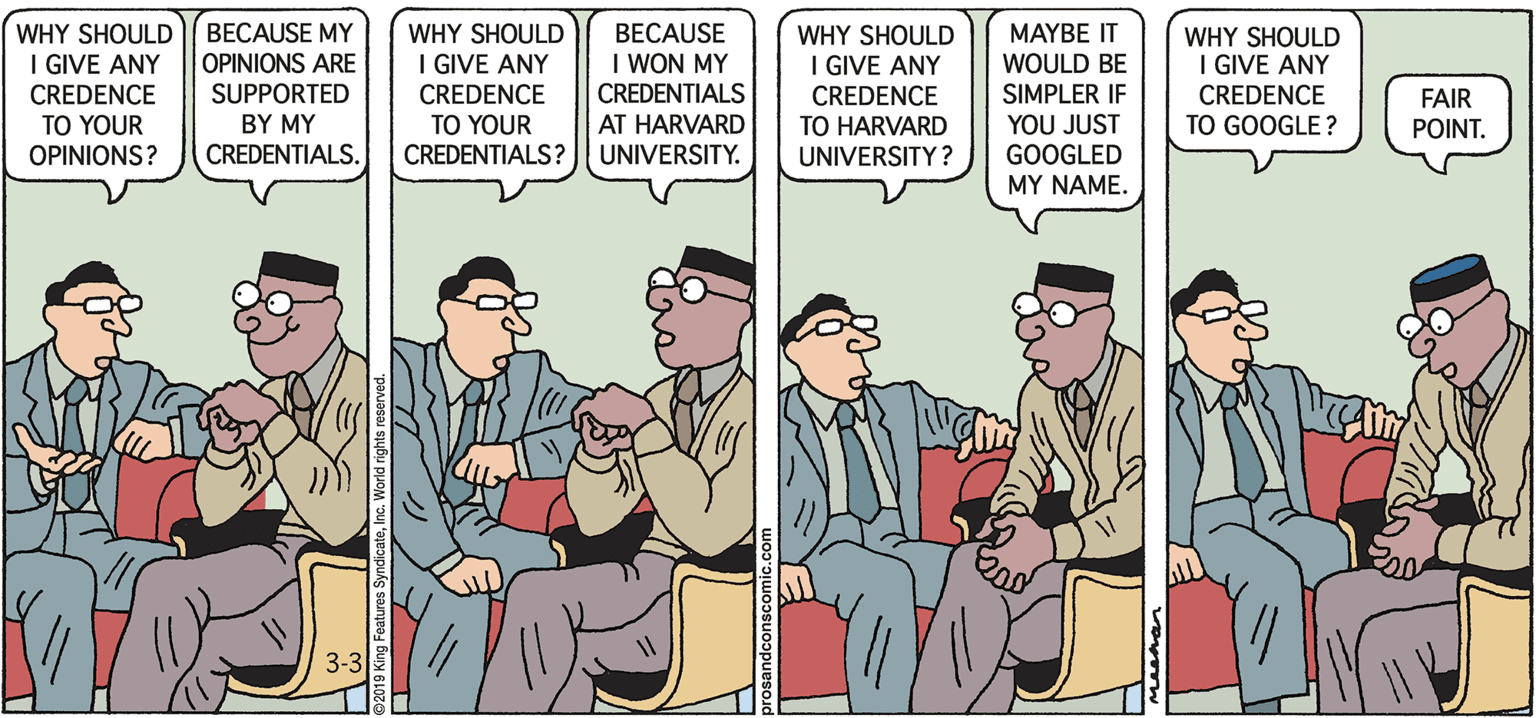 Conversation OCR: BECAUSE MY OPINIONS ARE SUPPORTED WHY SHOULD I GIVE ANY CREDENCE TO YOUR CREDENTIALS? BECAUSE I WON MY CREDENTIALS AT HARVARD UNIVERSITY. MAYBE IT WOULD BE WHY SHOULD I GIVE ANY CREDENCE TO YOUR WHY SHOULD I GIVE ANY CREDENCE TO HARVARD UNIVERSITY? WHY SHOULD I GIVE ANY CREDENCE SIMPLER IF YOU JUST GOOGLED FAIR POINT. BY MY TO GOOGLE ? OPINIONS? CREDENTIALS. MY NAME. 3-3 BECAUSE MY OPINIONS ARE SUPPORTED WHY SHOULD I GIVE ANY CREDENCE TO YOUR CREDENTIALS? BECAUSE I WON MY CREDENTIALS AT HARVARD UNIVERSITY. MAYBE IT WOULD BE WHY SHOULD I GIVE ANY CREDENCE TO YOUR WHY SHOULD I GIVE ANY CREDENCE TO HARVARD UNIVERSITY? WHY SHOULD I GIVE ANY CREDENCE SIMPLER IF YOU JUST GOOGLED FAIR POINT. BY MY TO GOOGLE ? OPINIONS? CREDENTIALS. MY NAME. 3-3