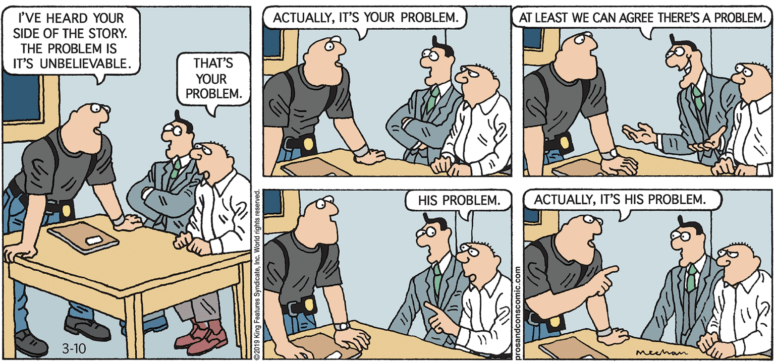 Parallel OCR: PROS & CONS BY KIERAN MEEHAN I'VE HEARD YOUR SIDE OF THE STORY. THE PROBLEM IS IT'S UNBELIEVABLE. ACTUALLYIT'S YOUR PROBLEM. AT LEAST WE CAN AGREE THERE'S A PROBLEM. THAT'S YOUR PROBLEM. HIS PROBLEM. ACTUALLYIT'S HIS PROBLEM. 3-10 meuhan PROS & CONS BY KIERAN MEEHAN I'VE HEARD YOUR SIDE OF THE STORY. THE PROBLEM IS IT'S UNBELIEVABLE. ACTUALLYIT'S YOUR PROBLEM. AT LEAST WE CAN AGREE THERE'S A PROBLEM. THAT'S YOUR PROBLEM. HIS PROBLEM. ACTUALLYIT'S HIS PROBLEM. 3-10 meuhan