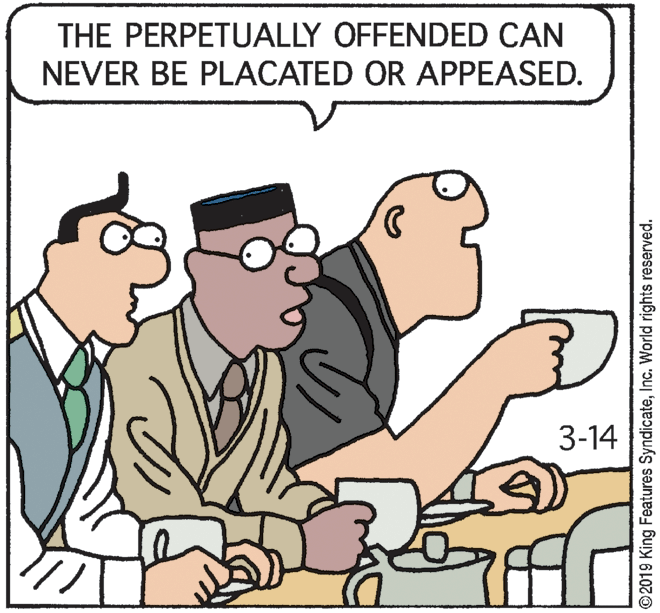 Adaptation OCR: THE PERPETUALLY OFFENDED CAN NEVER BE PLACATED OR APPEASED. 3-14 ©2019 King Features SyndicateInc. World rights reserved. THE PERPETUALLY OFFENDED CAN NEVER BE PLACATED OR APPEASED. 3-14 ©2019 King Features SyndicateInc. World rights reserved.