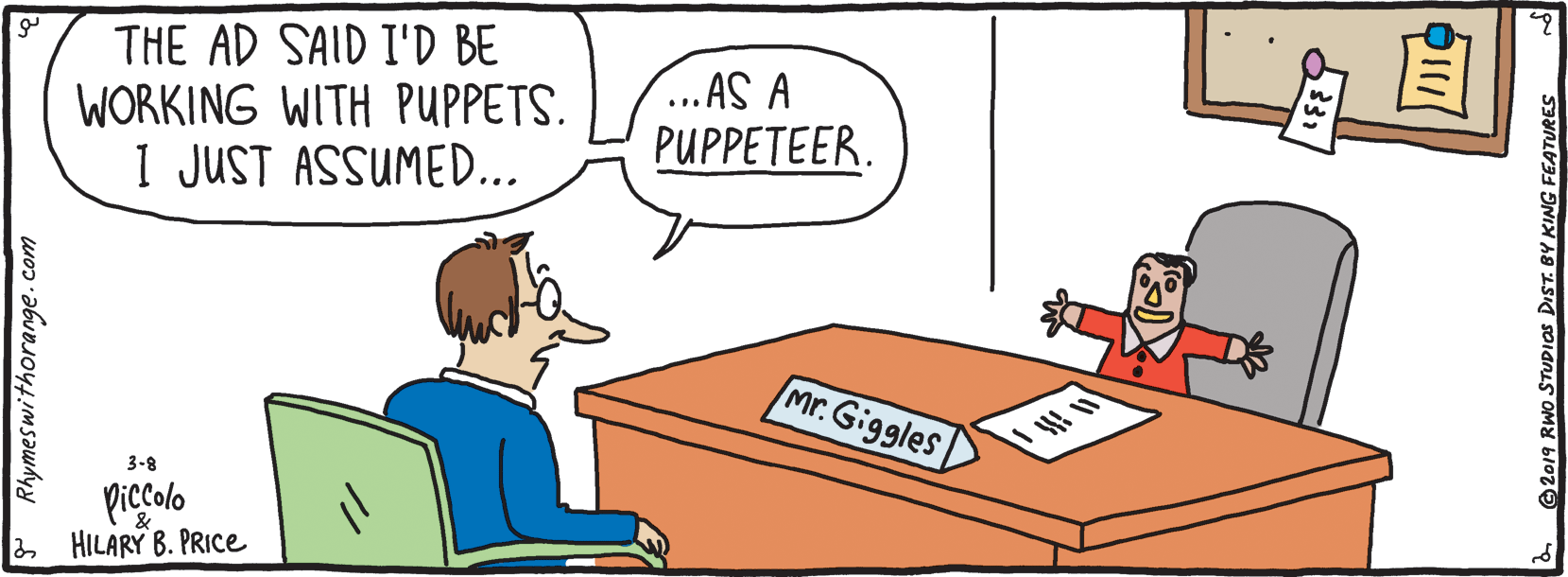 Bedroom OCR: THE AD SAID I'D BE WORKING WITH PUPPETS. I JUST ASSUMED... ...AS A PUPPETEER. Mr. Giggles 3-8 picolo HILARY B. PRICE Rhymeswithorange. com 2019 RWO STUDIOS DIST. BY KING FEATURES THE AD SAID I'D BE WORKING WITH PUPPETS. I JUST ASSUMED... ...AS A PUPPETEER. Mr. Giggles 3-8 picolo HILARY B. PRICE Rhymeswithorange. com 2019 RWO STUDIOS DIST. BY KING FEATURES
