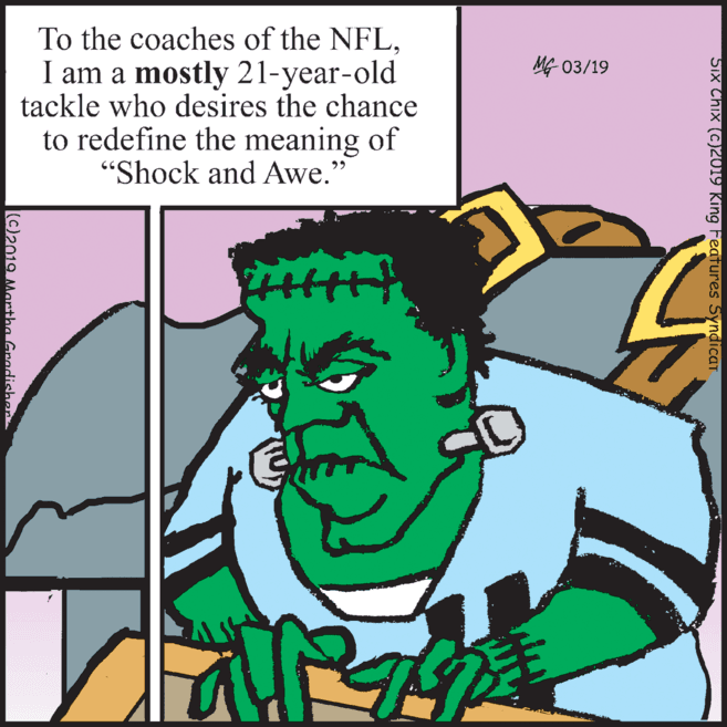 Graphics OCR: To the coaches of the NFLI am a mostly 21-year-old tackle who desires the chance to redefine the meaning of "Shock and Awe." MG 03/19 Six Chix (c)2019 King FeaTures SyndicaT (C)2019 Martha Gradisher To the coaches of the NFLI am a mostly 21-year-old tackle who desires the chance to redefine the meaning of "Shock and Awe." MG 03/19 Six Chix (c)2019 King FeaTures SyndicaT (C)2019 Martha Gradisher