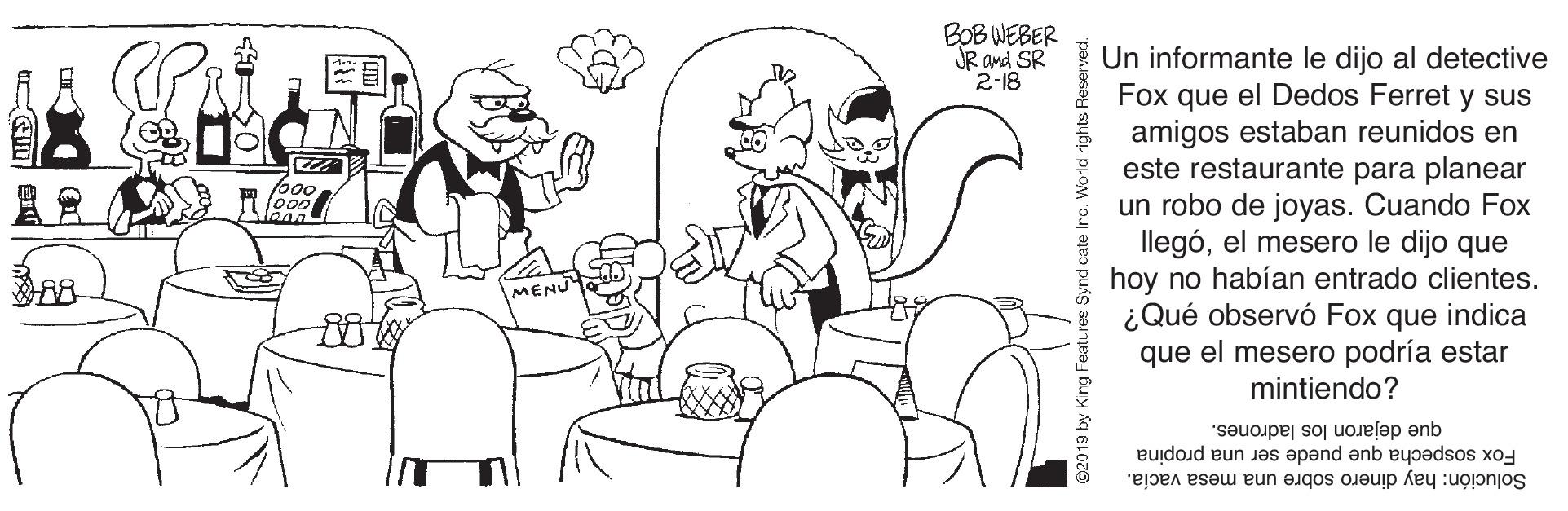 Gesture OCR: BOB WEBER JR and SR 2-18 Un informante le dijo al detective Fox que el Dedos Ferret y sus amigos estaban reunidos en este restaurante para planear un robo de joyas. Cuando Fox llegóel mesero le dijo que hoy no habían entrado clientes. ¿Qué observó Fox que indica que el mesero podría estar mintiendo? MENU que dejaron los ladrones. Solución: hay dinero sobre una mesa vacía. Fox sospecha que puede ser una propina BOB WEBER JR and SR 2-18 Un informante le dijo al detective Fox que el Dedos Ferret y sus amigos estaban reunidos en este restaurante para planear un robo de joyas. Cuando Fox llegóel mesero le dijo que hoy no habían entrado clientes. ¿Qué observó Fox que indica que el mesero podría estar mintiendo? MENU que dejaron los ladrones. Solución: hay dinero sobre una mesa vacía. Fox sospecha que puede ser una propina